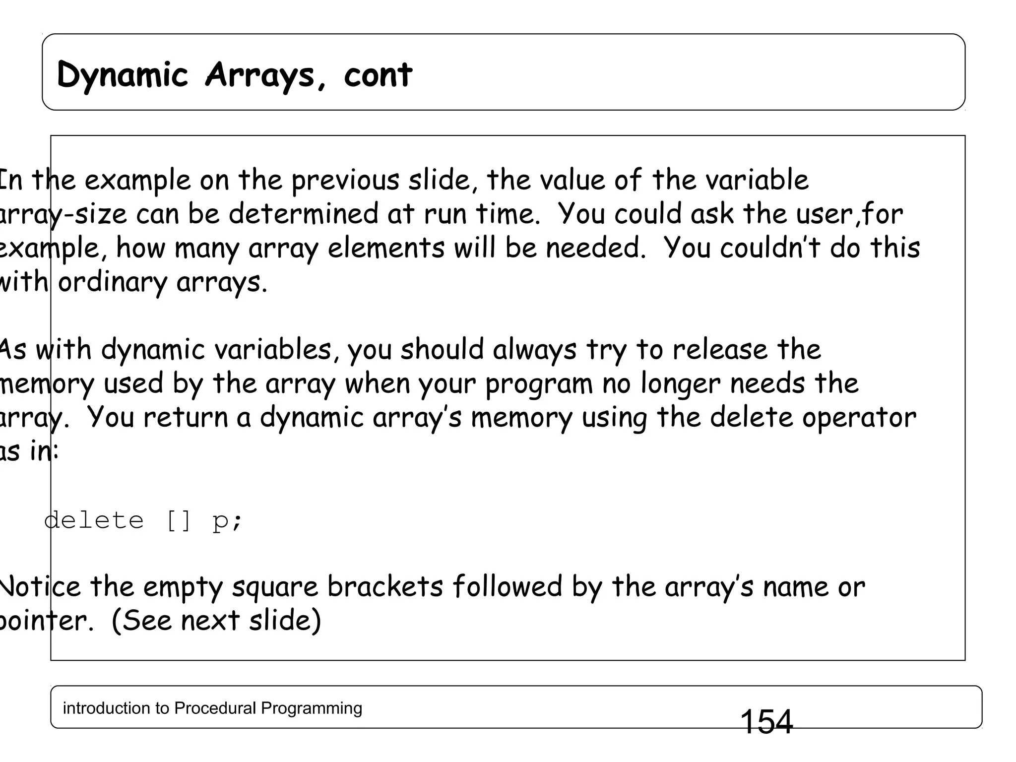 Dynamic Arrays, cont In the example on the previous slide, the value of the variable array-size can be determined at run time. You could ask the user,for example, how many array elements will be needed. You couldn’t do this with ordinary arrays. As with dynamic variables, you should always try to release the memory used by the array when your program no longer needs the array. You return a dynamic array’s memory using the delete operator as in: delete [] p; Notice the empty square brackets followed by the array’s name or pointer. (See next slide) introduction to Procedural Programming 154 