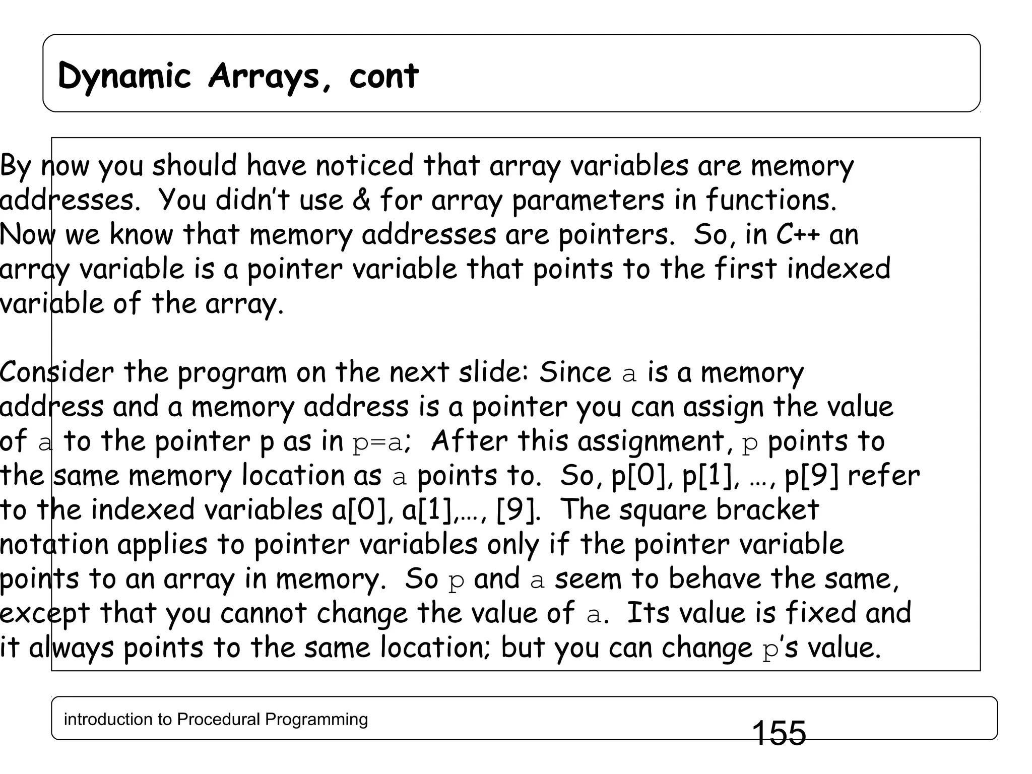 Dynamic Arrays, cont By now you should have noticed that array variables are memory addresses. You didn’t use & for array parameters in functions. Now we know that memory addresses are pointers. So, in C++ an array variable is a pointer variable that points to the first indexed variable of the array. Consider the program on the next slide: Since a is a memory address and a memory address is a pointer you can assign the value of a to the pointer p as in p=a; After this assignment, p points to the same memory location as a points to. So, p[0], p[1], …, p[9] refer to the indexed variables a[0], a[1],…, [9]. The square bracket notation applies to pointer variables only if the pointer variable points to an array in memory. So p and a seem to behave the same, except that you cannot change the value of a. Its value is fixed and it always points to the same location; but you can change p’s value. introduction to Procedural Programming 155 