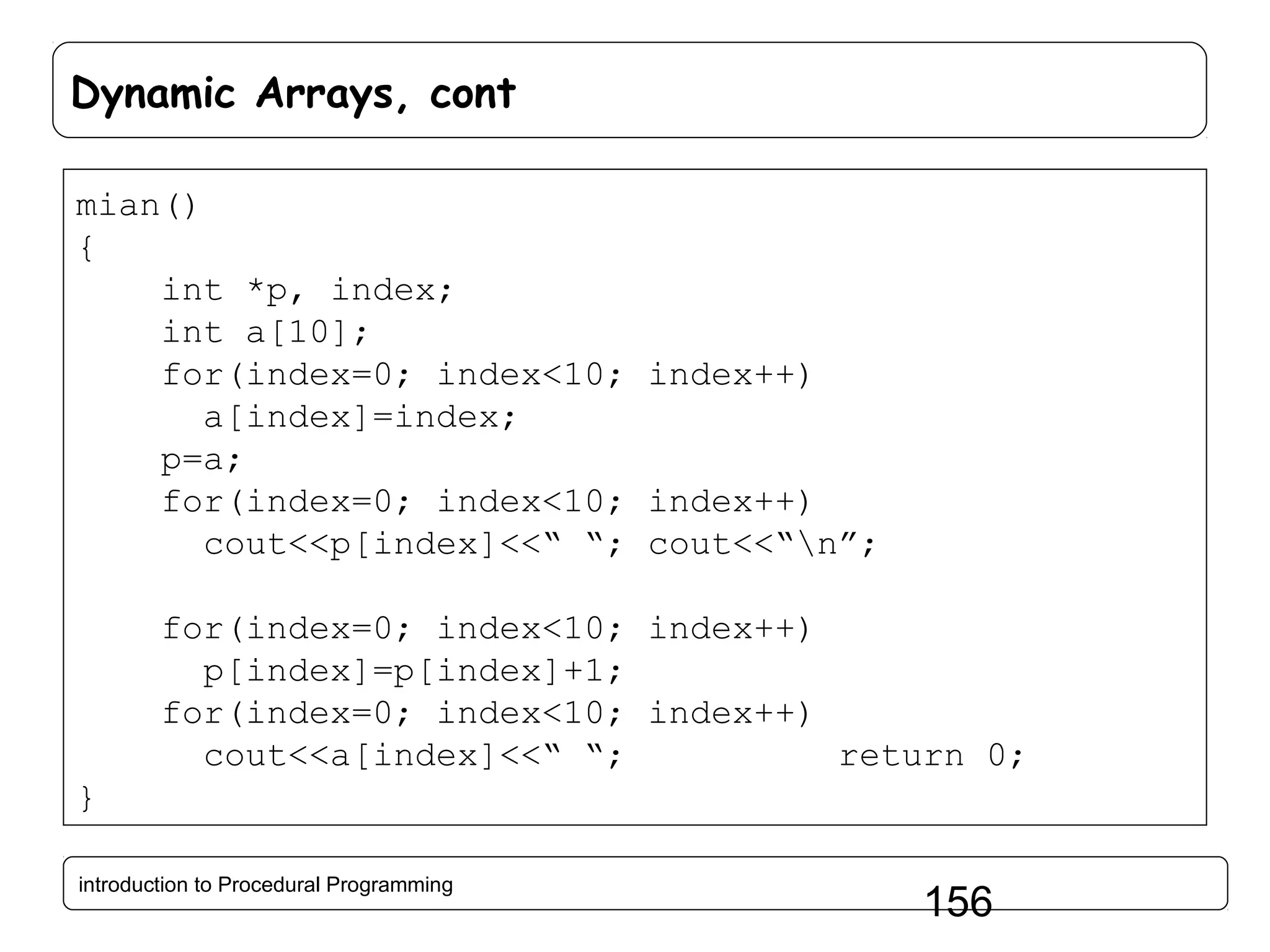 Dynamic Arrays, cont mian() { int *p, index; int a[10]; for(index=0; index<10; index++) a[index]=index; p=a; for(index=0; index<10; index++) cout<<p[index]<<“ “; cout<<“n”; for(index=0; index<10; index++) p[index]=p[index]+1; for(index=0; index<10; index++) cout<<a[index]<<“ “; return 0; } introduction to Procedural Programming 156 