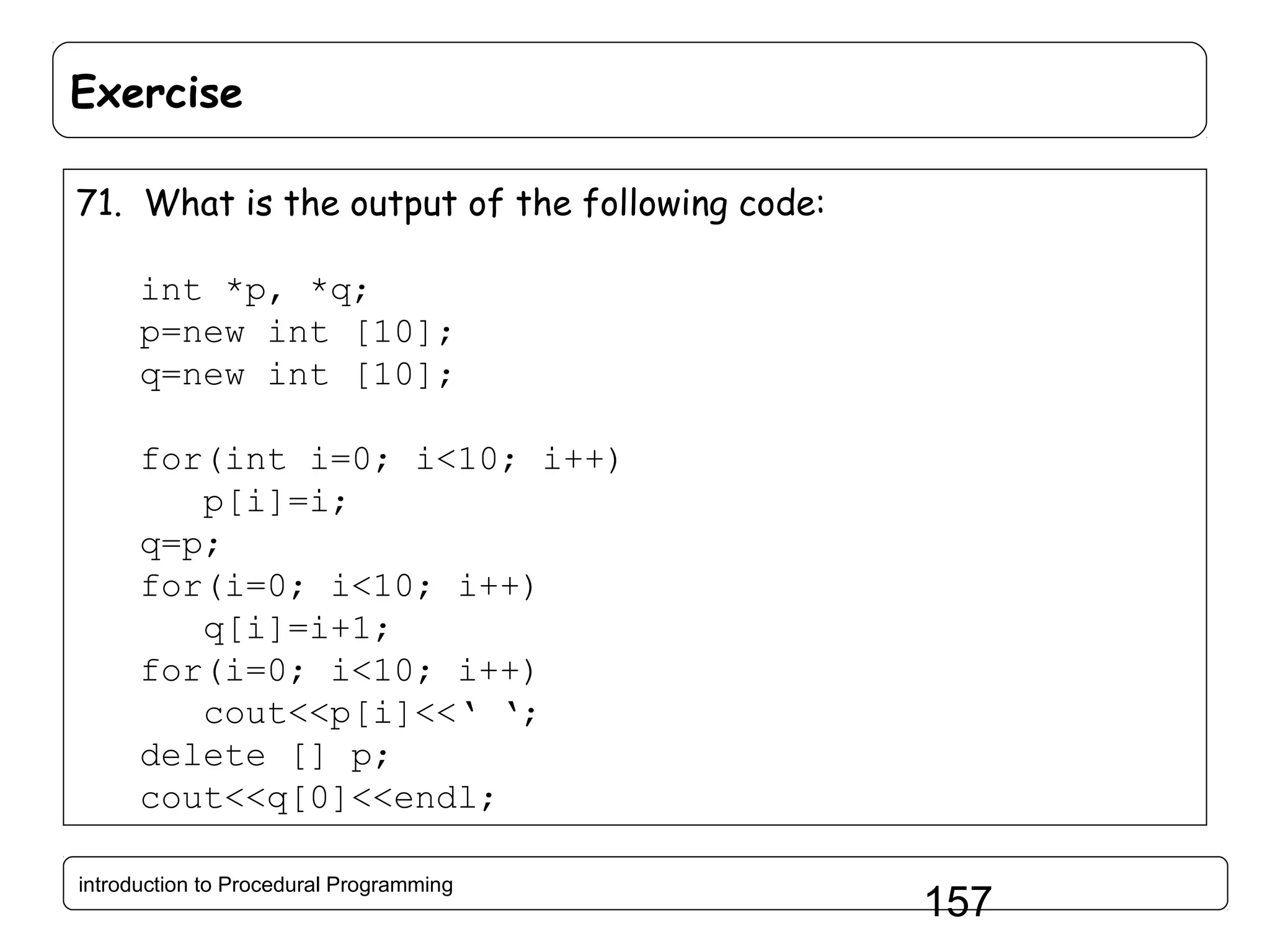 Exercise 71. What is the output of the following code: int *p, *q; p=new int [10]; q=new int [10]; for(int i=0; i<10; i++) p[i]=i; q=p; for(i=0; i<10; i++) q[i]=i+1; for(i=0; i<10; i++) cout<<p[i]<<‘ ‘; delete [] p; cout<<q[0]<<endl; introduction to Procedural Programming 157 