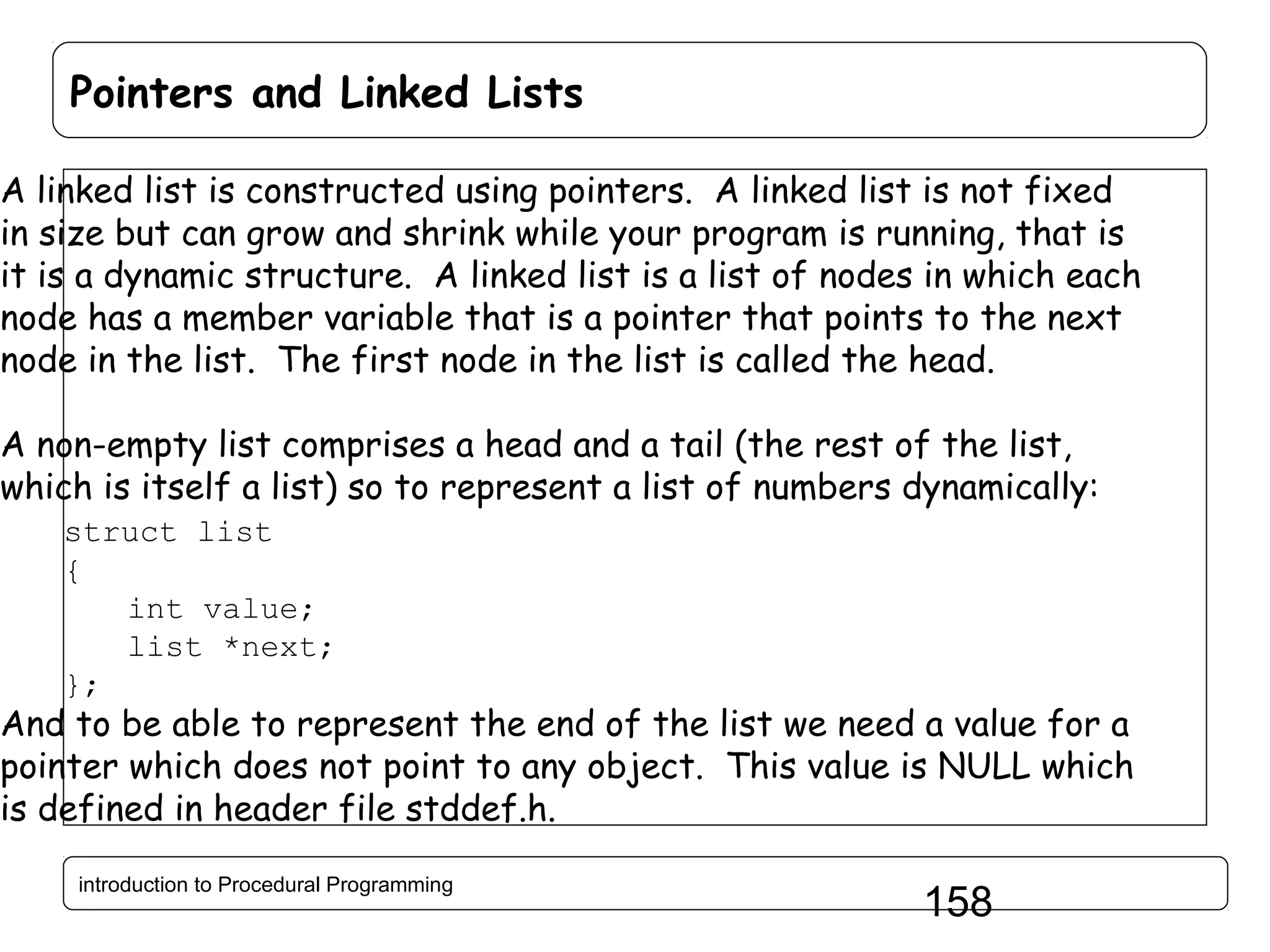 Pointers and Linked Lists A linked list is constructed using pointers. A linked list is not fixed in size but can grow and shrink while your program is running, that is it is a dynamic structure. A linked list is a list of nodes in which each node has a member variable that is a pointer that points to the next node in the list. The first node in the list is called the head. A non-empty list comprises a head and a tail (the rest of the list, which is itself a list) so to represent a list of numbers dynamically: struct list { int value; list *next; }; And to be able to represent the end of the list we need a value for a pointer which does not point to any object. This value is NULL which is defined in header file stddef.h. introduction to Procedural Programming 158 