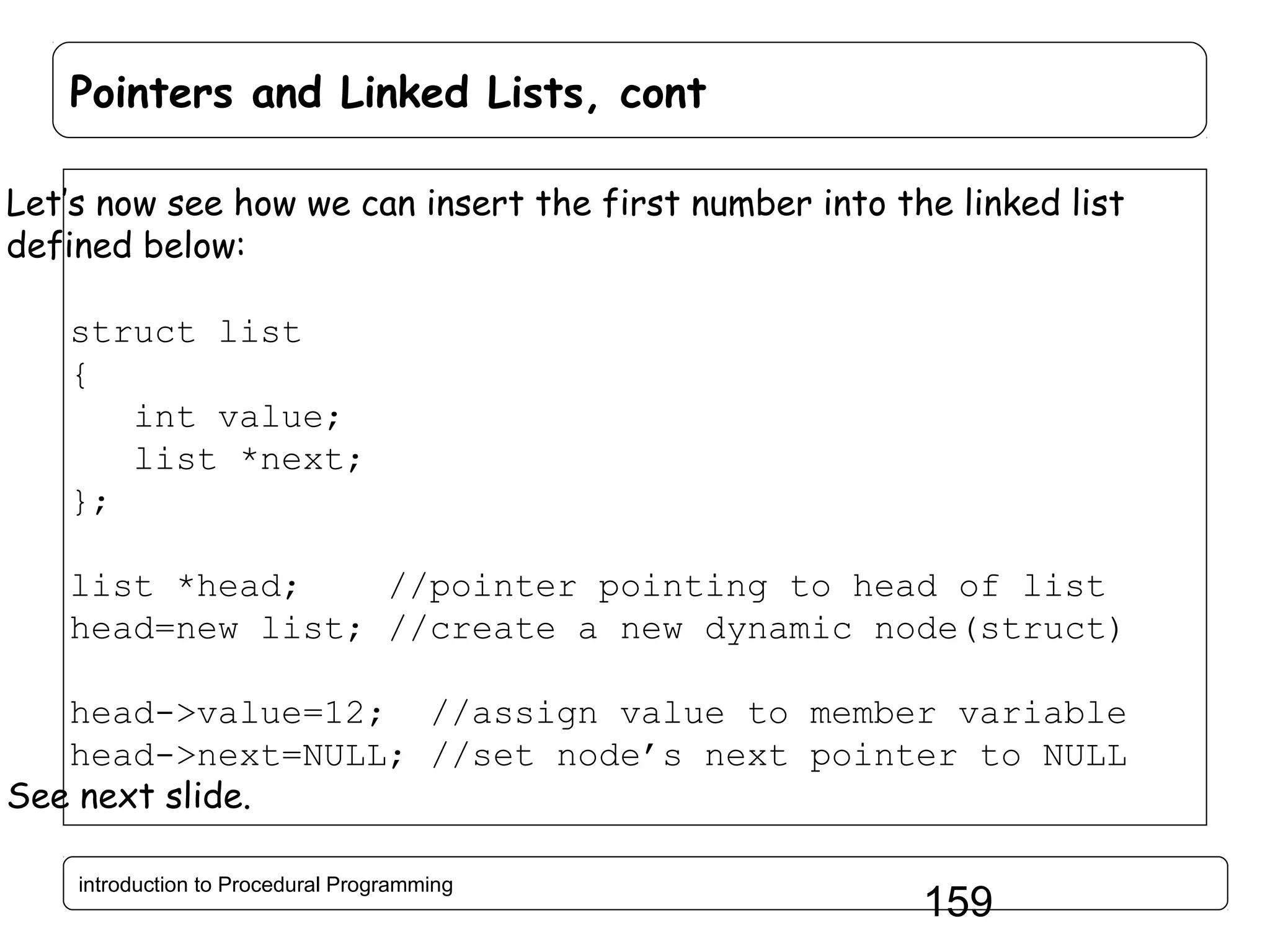 Pointers and Linked Lists, cont Let’s now see how we can insert the first number into the linked list defined below: struct list { int value; list *next; }; list *head; //pointer pointing to head of list head=new list; //create a new dynamic node(struct) head->value=12; //assign value to member variable head->next=NULL; //set node’s next pointer to NULL See next slide. introduction to Procedural Programming 159 