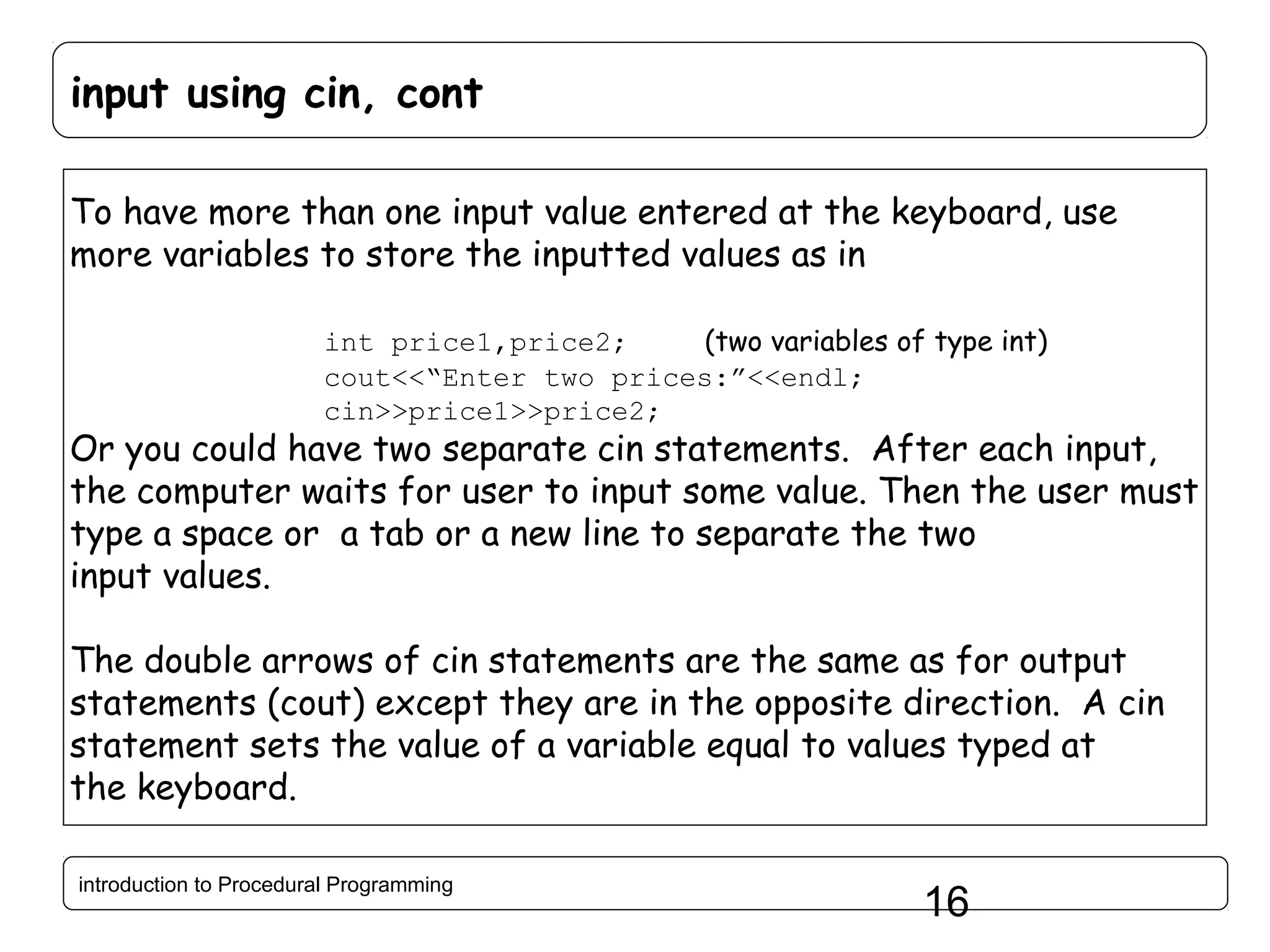 input using cin, cont To have more than one input value entered at the keyboard, use more variables to store the inputted values as in int price1,price2; (two variables of type int) cout<<“Enter two prices:”<<endl; cin>>price1>>price2; Or you could have two separate cin statements. After each input, the computer waits for user to input some value. Then the user must type a space or a tab or a new line to separate the two input values. The double arrows of cin statements are the same as for output statements (cout) except they are in the opposite direction. A cin statement sets the value of a variable equal to values typed at the keyboard. introduction to Procedural Programming 16 
