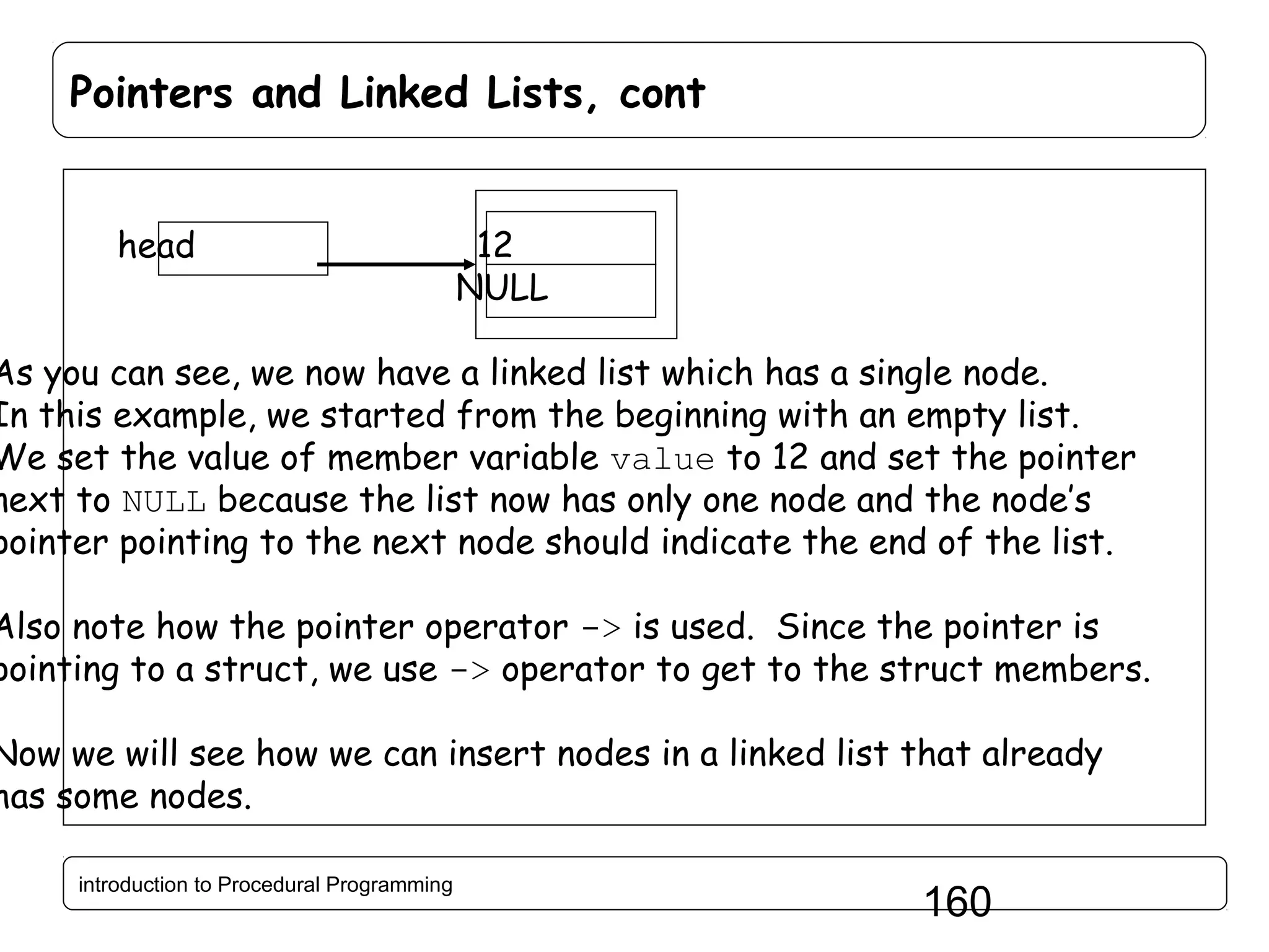 Pointers and Linked Lists, cont head 12 NULL As you can see, we now have a linked list which has a single node. In this example, we started from the beginning with an empty list. We set the value of member variable value to 12 and set the pointer next to NULL because the list now has only one node and the node’s pointer pointing to the next node should indicate the end of the list. Also note how the pointer operator -> is used. Since the pointer is pointing to a struct, we use -> operator to get to the struct members. Now we will see how we can insert nodes in a linked list that already has some nodes. introduction to Procedural Programming 160 