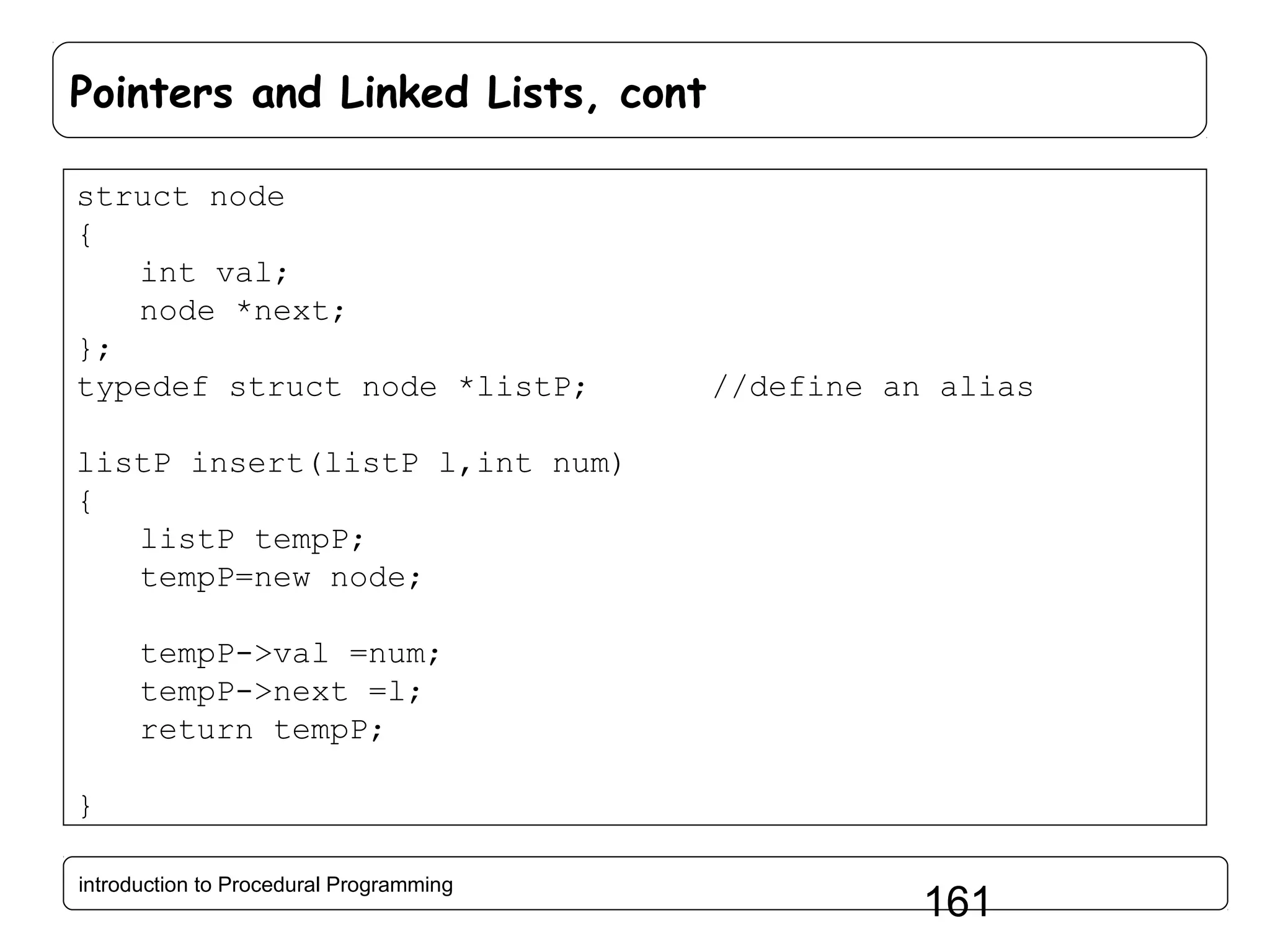 Pointers and Linked Lists, cont struct node { int val; node *next; }; typedef struct node *listP; //define an alias listP insert(listP l,int num) { listP tempP; tempP=new node; tempP->val =num; tempP->next =l; return tempP; } introduction to Procedural Programming 161 