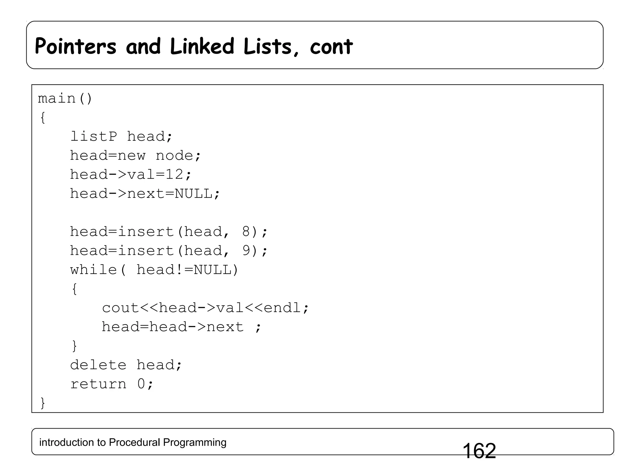 Pointers and Linked Lists, cont main() { listP head; head=new node; head->val=12; head->next=NULL; head=insert(head, 8); head=insert(head, 9); while( head!=NULL) { cout<<head->val<<endl; head=head->next ; } delete head; return 0; } introduction to Procedural Programming 162 