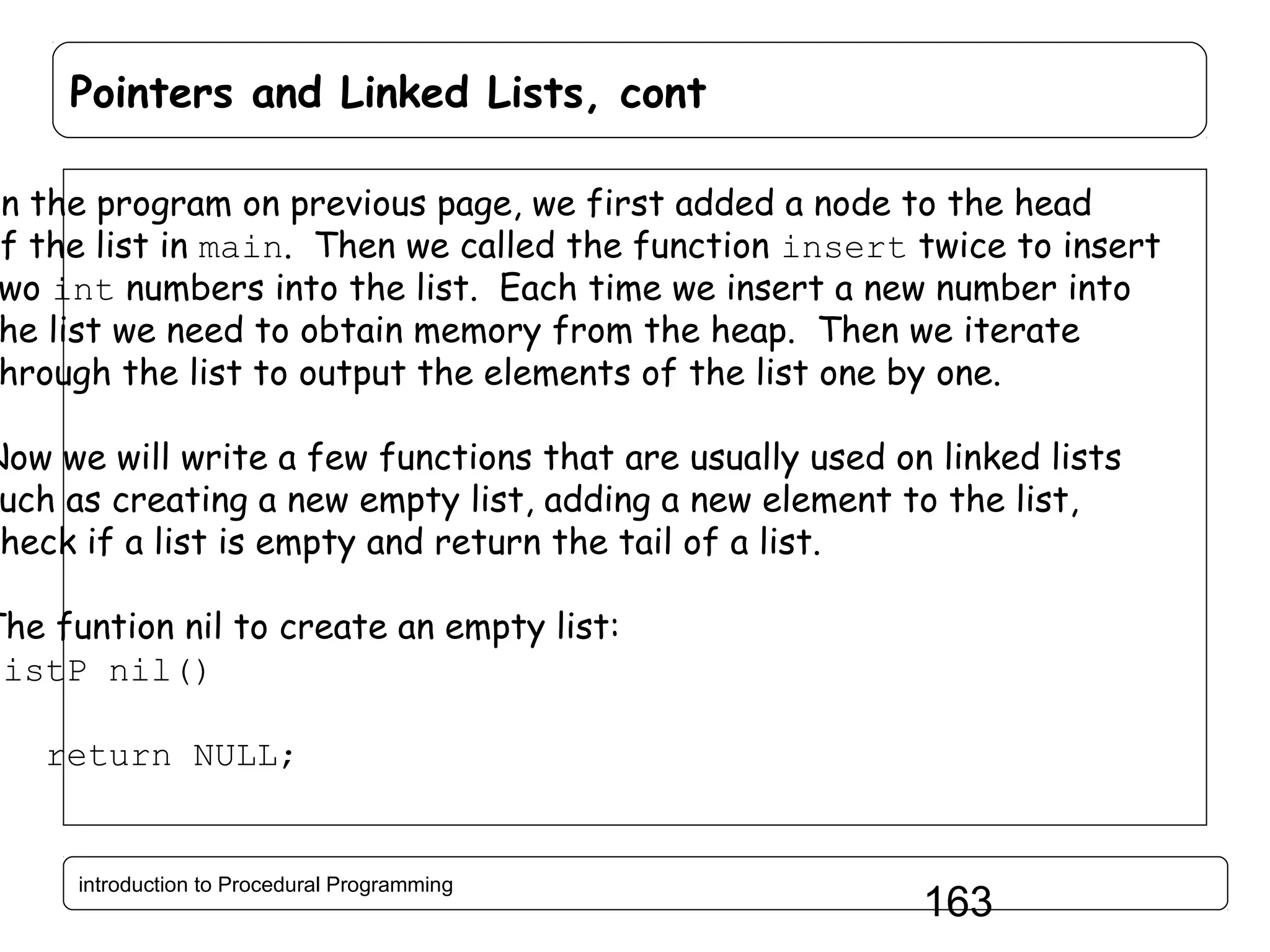 Pointers and Linked Lists, cont In the program on previous page, we first added a node to the head of the list in main. Then we called the function insert twice to insert wo int numbers into the list. Each time we insert a new number into he list we need to obtain memory from the heap. Then we iterate hrough the list to output the elements of the list one by one. Now we will write a few functions that are usually used on linked lists uch as creating a new empty list, adding a new element to the list, heck if a list is empty and return the tail of a list. The funtion nil to create an empty list: listP nil() { return NULL; } introduction to Procedural Programming 163 