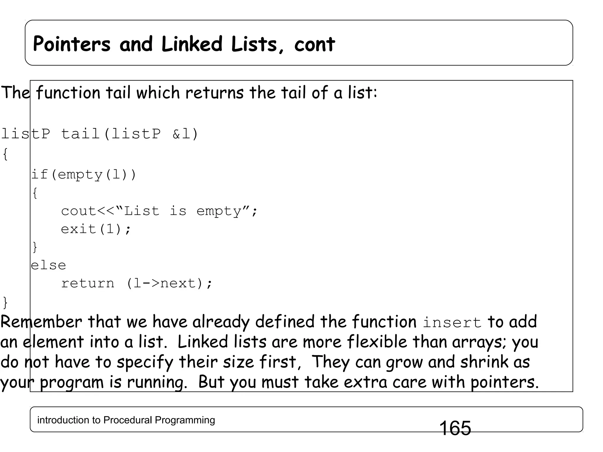 Pointers and Linked Lists, cont The function tail which returns the tail of a list: listP tail(listP &l) { if(empty(l)) { cout<<“List is empty”; exit(1); } else return (l->next); } Remember that we have already defined the function insert to add an element into a list. Linked lists are more flexible than arrays; you do not have to specify their size first, They can grow and shrink as your program is running. But you must take extra care with pointers. introduction to Procedural Programming 165 