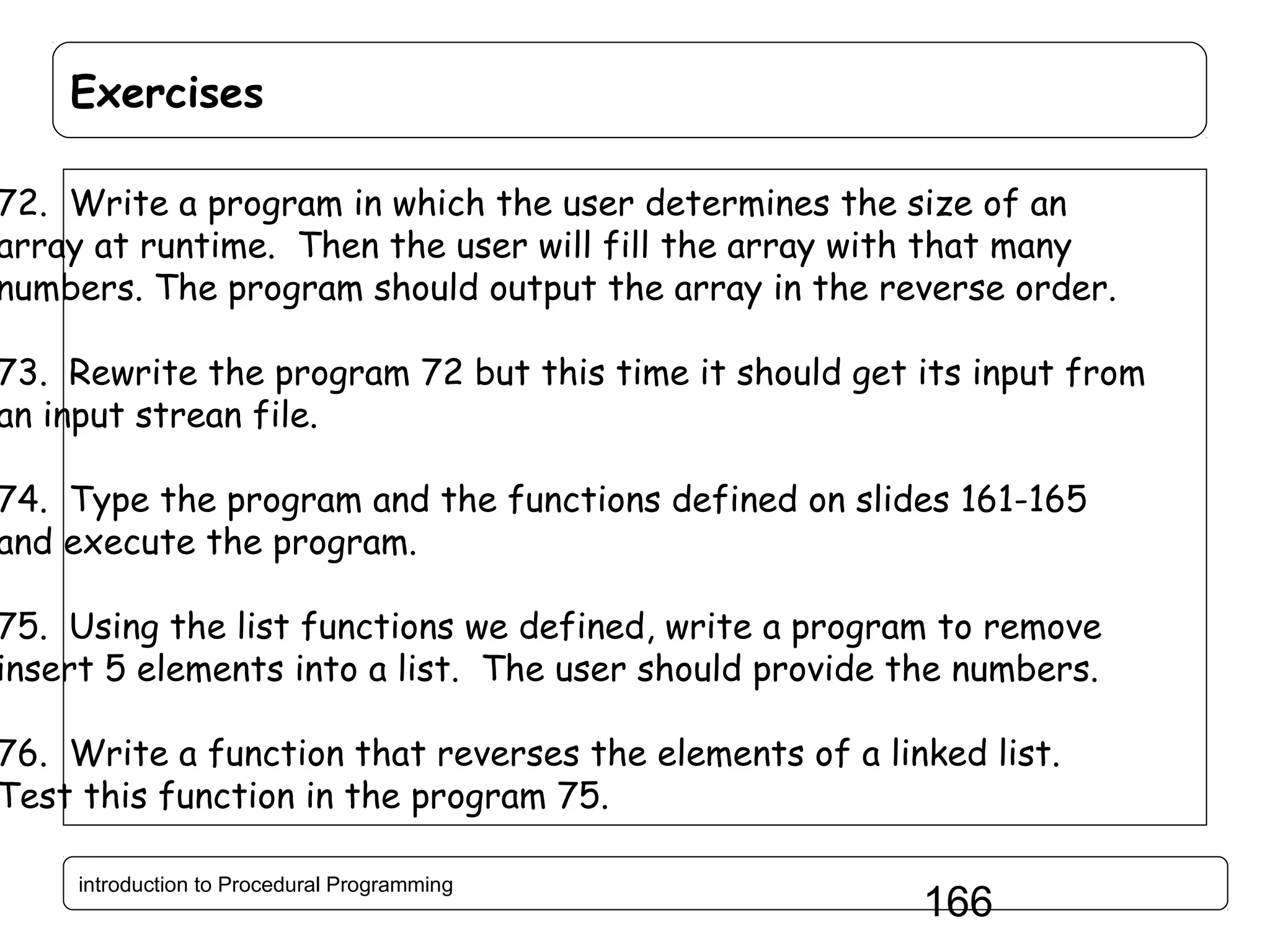 Exercises 72. Write a program in which the user determines the size of an array at runtime. Then the user will fill the array with that many numbers. The program should output the array in the reverse order. 73. Rewrite the program 72 but this time it should get its input from an input strean file. 74. Type the program and the functions defined on slides 161-165 and execute the program. 75. Using the list functions we defined, write a program to remove insert 5 elements into a list. The user should provide the numbers. 76. Write a function that reverses the elements of a linked list. Test this function in the program 75. introduction to Procedural Programming 166 