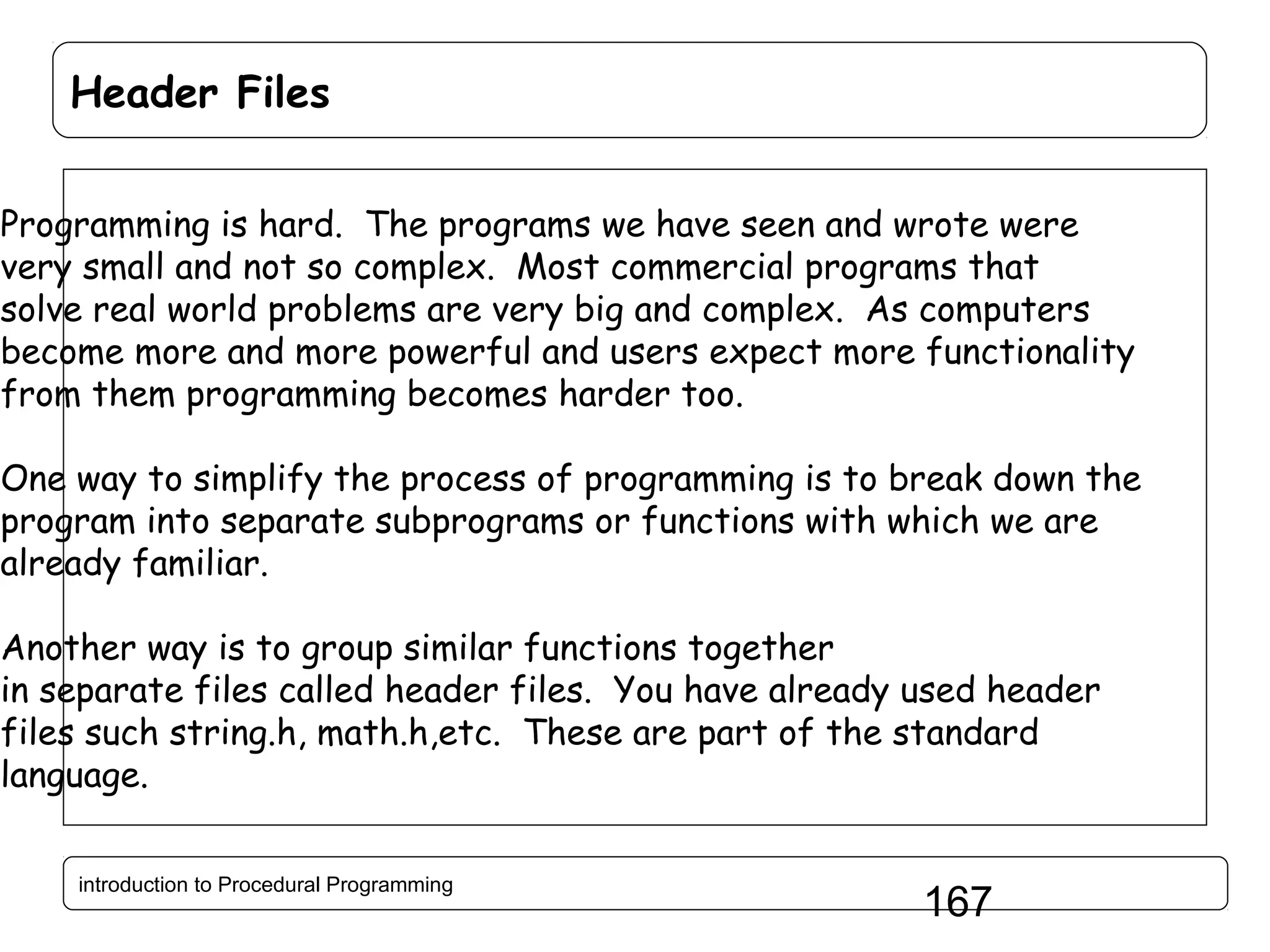Header Files Programming is hard. The programs we have seen and wrote were very small and not so complex. Most commercial programs that solve real world problems are very big and complex. As computers become more and more powerful and users expect more functionality from them programming becomes harder too. One way to simplify the process of programming is to break down the program into separate subprograms or functions with which we are already familiar. Another way is to group similar functions together in separate files called header files. You have already used header files such string.h, math.h,etc. These are part of the standard language. introduction to Procedural Programming 167 