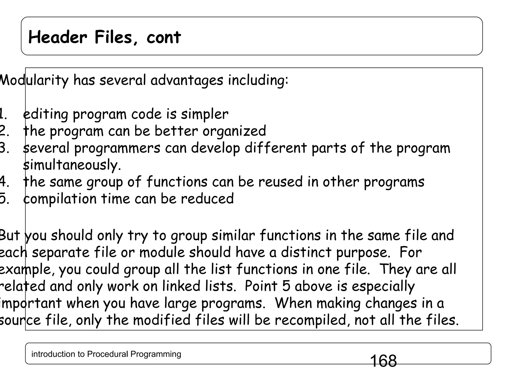 Header Files, cont Modularity has several advantages including: 1. editing program code is simpler 2. the program can be better organized 3. several programmers can develop different parts of the program simultaneously. 4. the same group of functions can be reused in other programs 5. compilation time can be reduced But you should only try to group similar functions in the same file and each separate file or module should have a distinct purpose. For example, you could group all the list functions in one file. They are all related and only work on linked lists. Point 5 above is especially important when you have large programs. When making changes in a source file, only the modified files will be recompiled, not all the files. introduction to Procedural Programming 168 