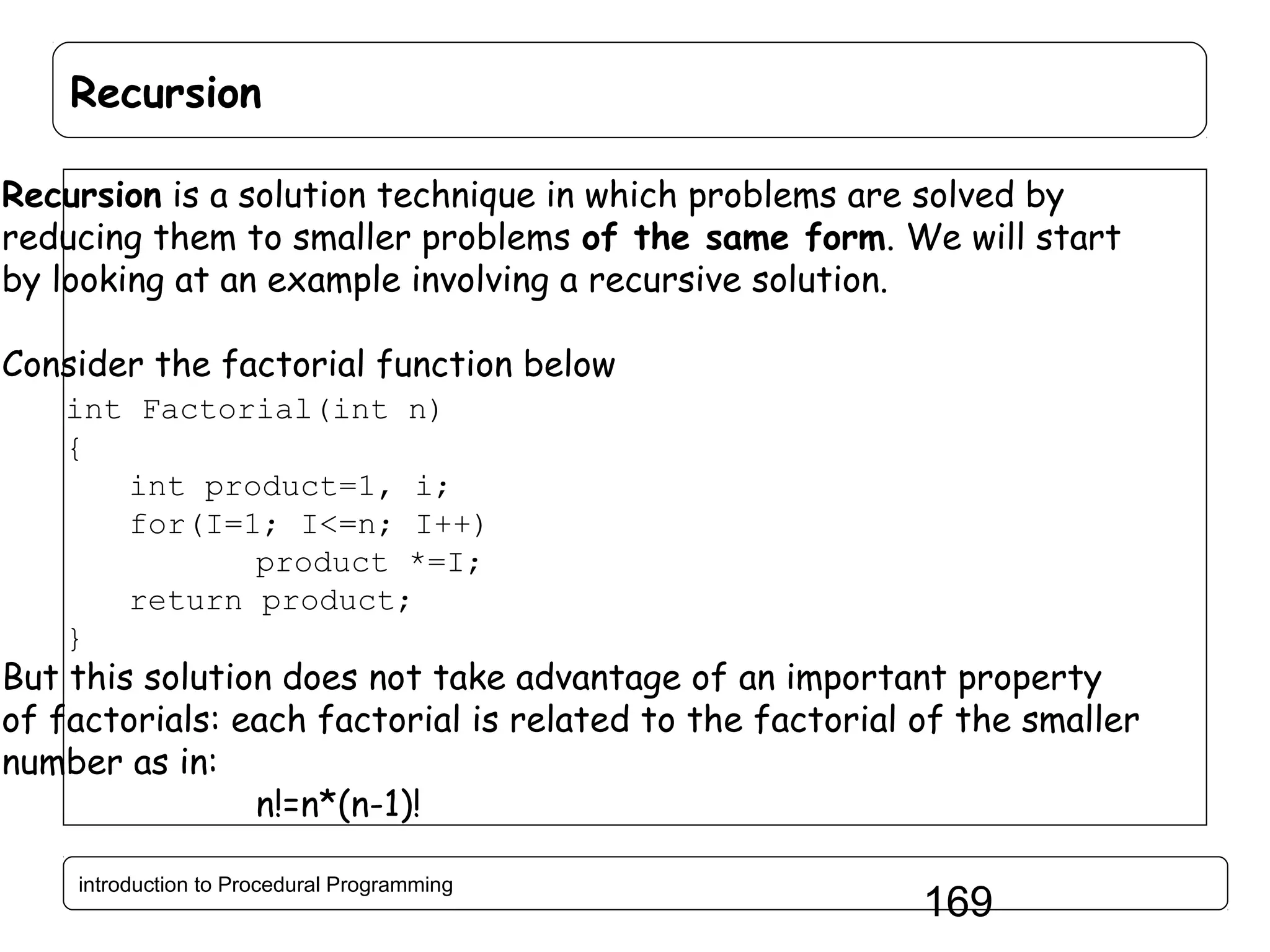 Recursion Recursion is a solution technique in which problems are solved by reducing them to smaller problems of the same form. We will start by looking at an example involving a recursive solution. Consider the factorial function below int Factorial(int n) { int product=1, i; for(I=1; I<=n; I++) product *=I; return product; } But this solution does not take advantage of an important property of factorials: each factorial is related to the factorial of the smaller number as in: n!=n*(n-1)! introduction to Procedural Programming 169 