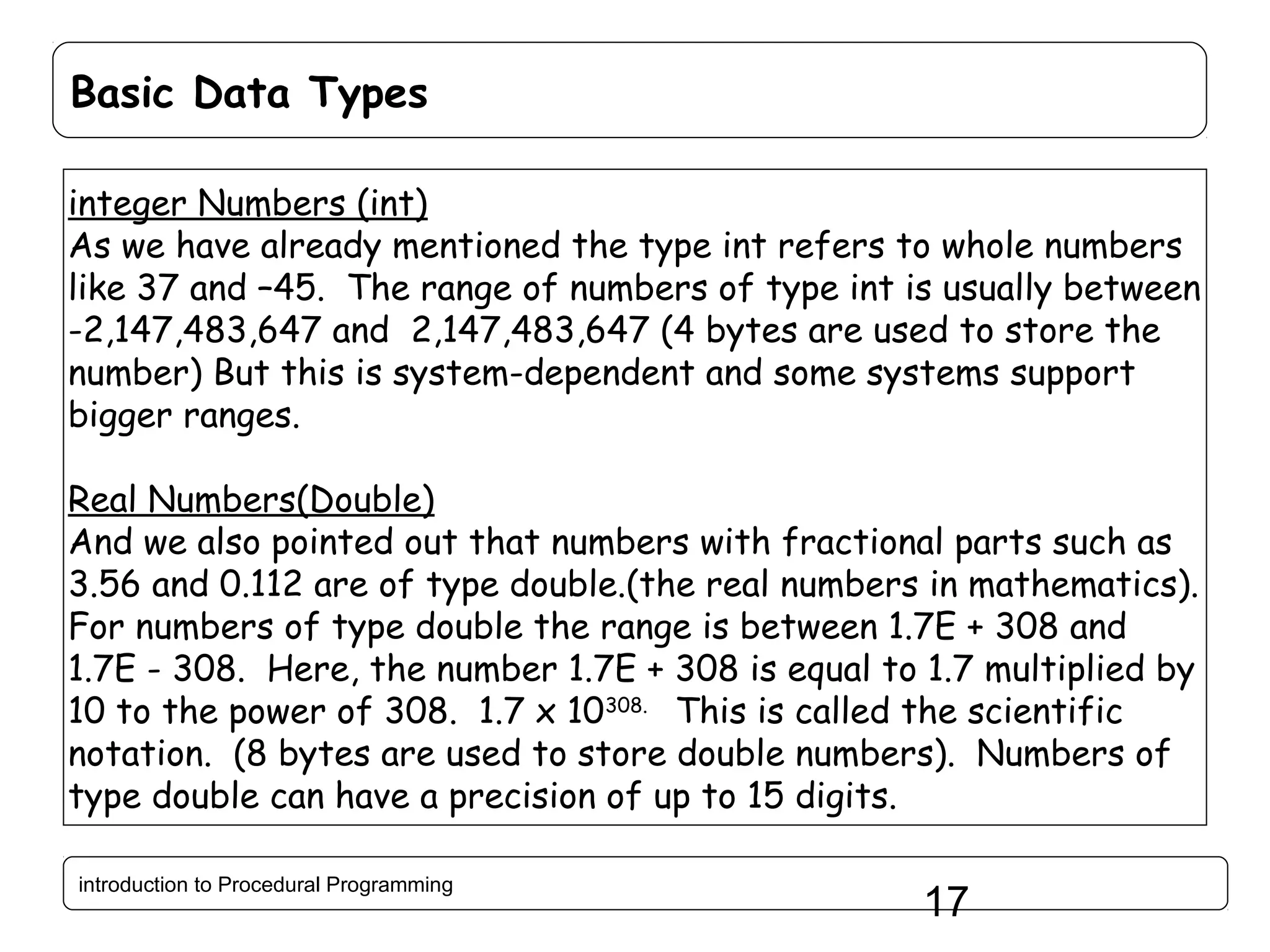 Basic Data Types integer Numbers (int) As we have already mentioned the type int refers to whole numbers like 37 and –45. The range of numbers of type int is usually between -2,147,483,647 and 2,147,483,647 (4 bytes are used to store the number) But this is system-dependent and some systems support bigger ranges. Real Numbers(Double) And we also pointed out that numbers with fractional parts such as 3.56 and 0.112 are of type double.(the real numbers in mathematics). For numbers of type double the range is between 1.7E + 308 and 1.7E - 308. Here, the number 1.7E + 308 is equal to 1.7 multiplied by 10 to the power of 308. 1.7 x 10308. This is called the scientific notation. (8 bytes are used to store double numbers). Numbers of type double can have a precision of up to 15 digits. introduction to Procedural Programming 17 