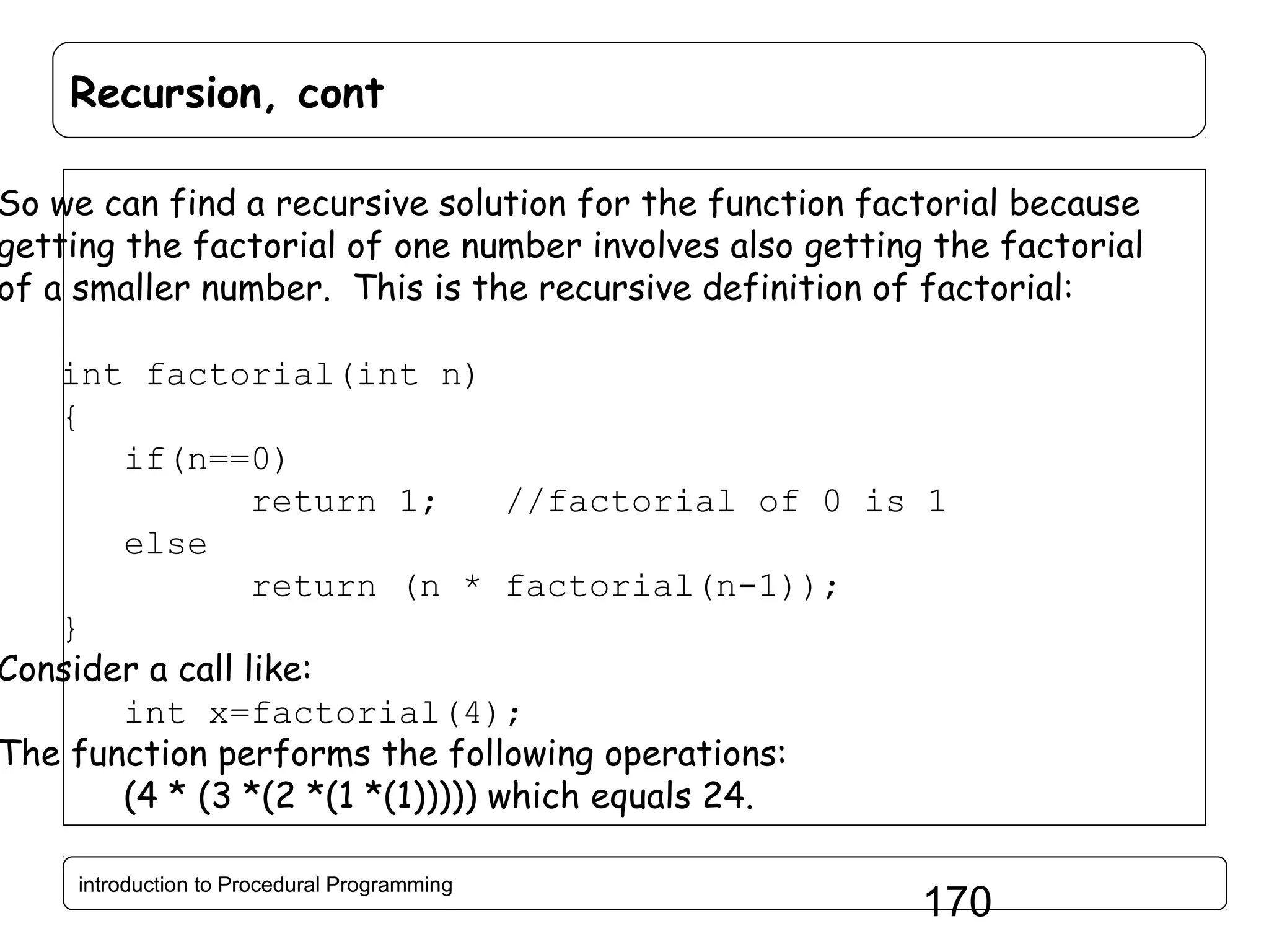 Recursion, cont So we can find a recursive solution for the function factorial because getting the factorial of one number involves also getting the factorial of a smaller number. This is the recursive definition of factorial: int factorial(int n) { if(n==0) return 1; //factorial of 0 is 1 else return (n * factorial(n-1)); } Consider a call like: int x=factorial(4); The function performs the following operations: (4 * (3 *(2 *(1 *(1))))) which equals 24. introduction to Procedural Programming 170 