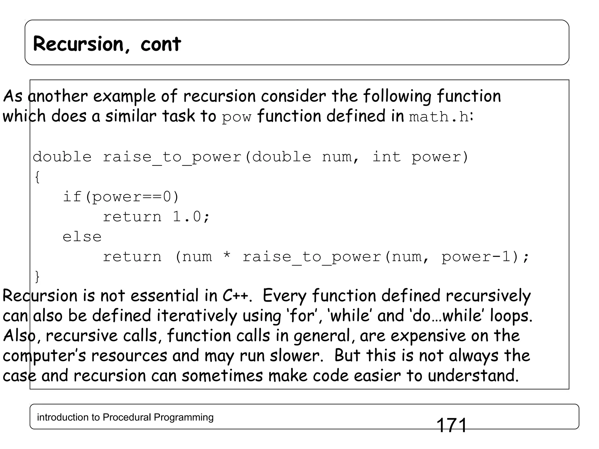 Recursion, cont As another example of recursion consider the following function which does a similar task to pow function defined in math.h: double raise_to_power(double num, int power) { if(power==0) return 1.0; else return (num * raise_to_power(num, power-1); } Recursion is not essential in C++. Every function defined recursively can also be defined iteratively using ‘for’, ‘while’ and ‘do…while’ loops. Also, recursive calls, function calls in general, are expensive on the computer’s resources and may run slower. But this is not always the case and recursion can sometimes make code easier to understand. introduction to Procedural Programming 171 