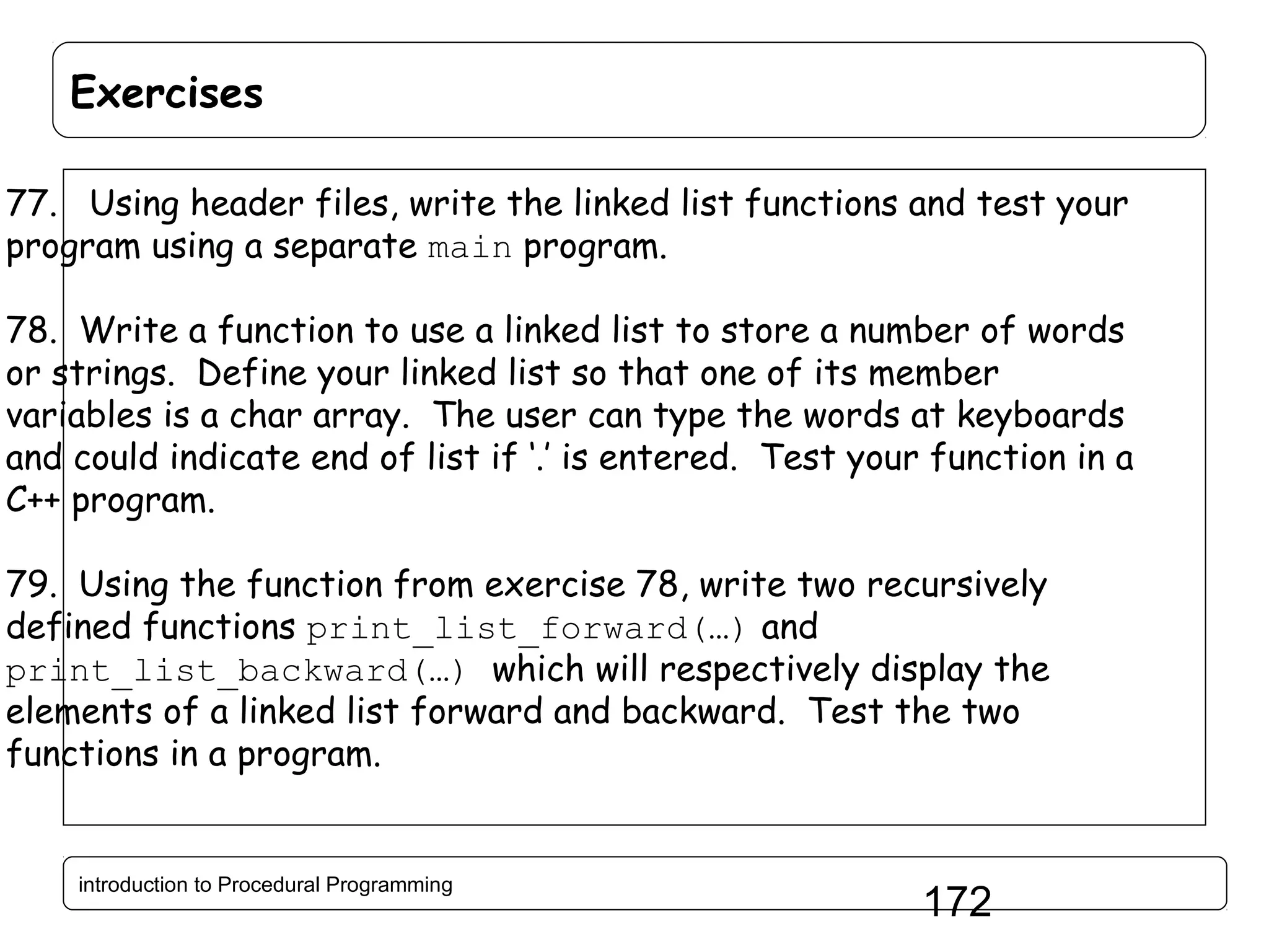 Exercises 77. Using header files, write the linked list functions and test your program using a separate main program. 78. Write a function to use a linked list to store a number of words or strings. Define your linked list so that one of its member variables is a char array. The user can type the words at keyboards and could indicate end of list if ‘.’ is entered. Test your function in a C++ program. 79. Using the function from exercise 78, write two recursively defined functions print_list_forward(…) and print_list_backward(…) which will respectively display the elements of a linked list forward and backward. Test the two functions in a program. introduction to Procedural Programming 172 