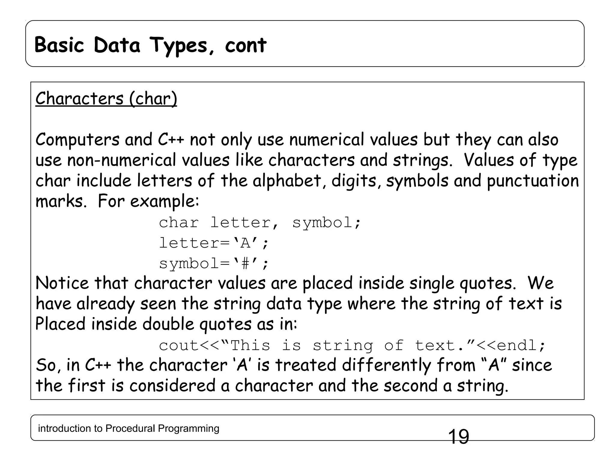 Basic Data Types, cont Characters (char) Computers and C++ not only use numerical values but they can also use non-numerical values like characters and strings. Values of type char include letters of the alphabet, digits, symbols and punctuation marks. For example: char letter, symbol; letter=‘A’; symbol=‘#’; Notice that character values are placed inside single quotes. We have already seen the string data type where the string of text is Placed inside double quotes as in: cout<<“This is string of text.”<<endl; So, in C++ the character ‘A’ is treated differently from “A” since the first is considered a character and the second a string. introduction to Procedural Programming 19 