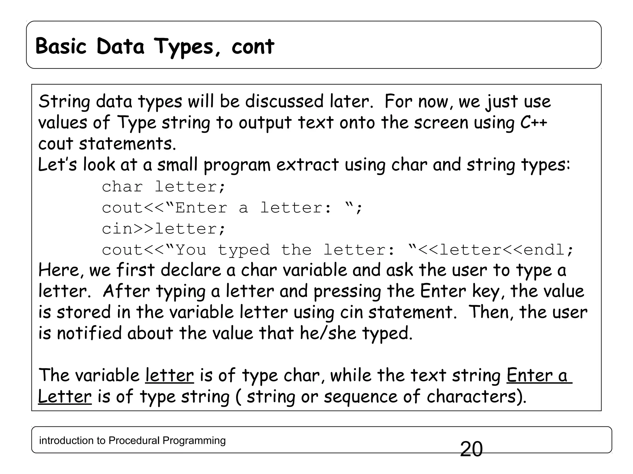 Basic Data Types, cont String data types will be discussed later. For now, we just use values of Type string to output text onto the screen using C++ cout statements. Let’s look at a small program extract using char and string types: char letter; cout<<“Enter a letter: “; cin>>letter; cout<<“You typed the letter: “<<letter<<endl; Here, we first declare a char variable and ask the user to type a letter. After typing a letter and pressing the Enter key, the value is stored in the variable letter using cin statement. Then, the user is notified about the value that he/she typed. The variable letter is of type char, while the text string Enter a Letter is of type string ( string or sequence of characters). introduction to Procedural Programming 20 