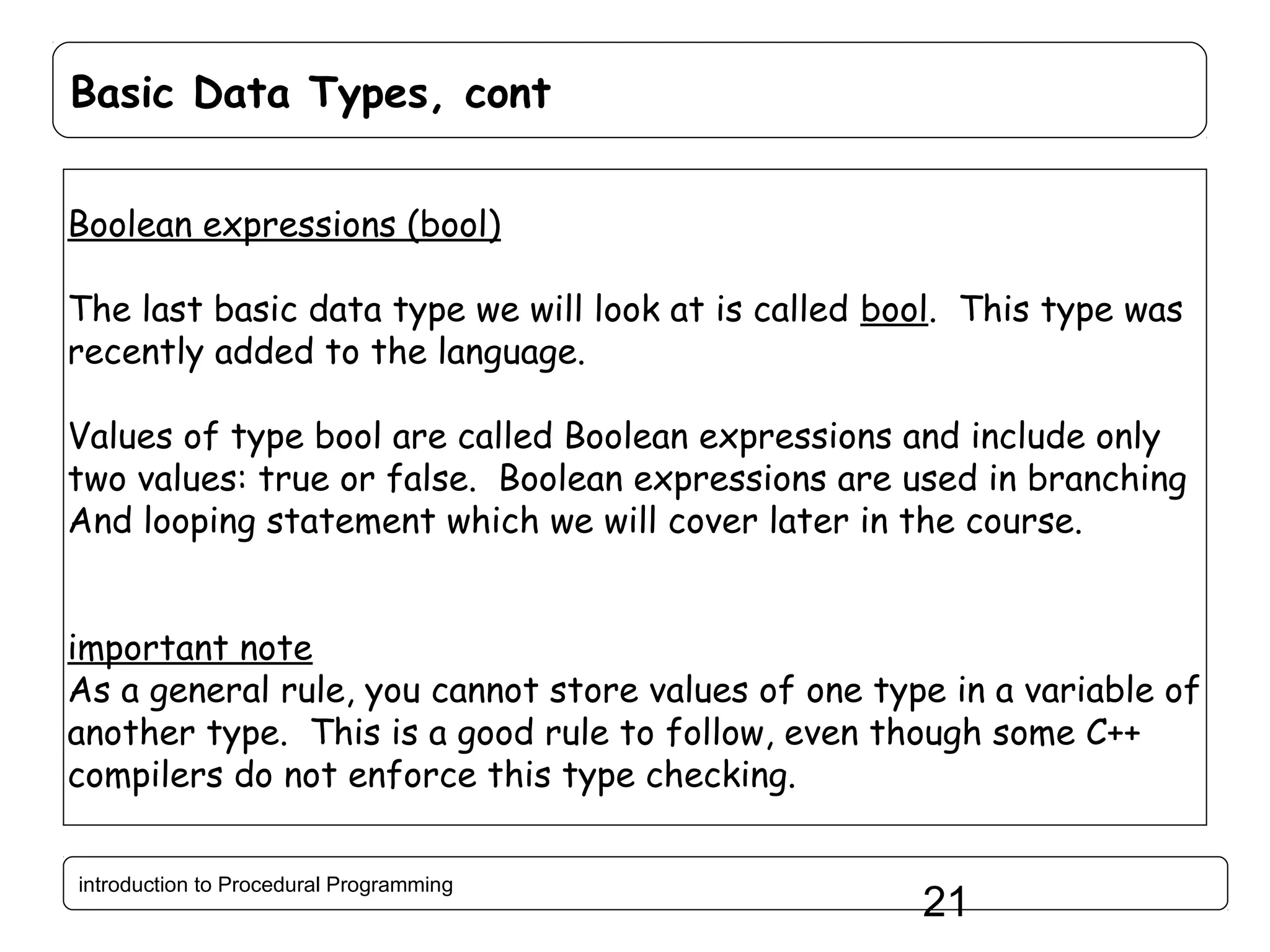 Basic Data Types, cont Boolean expressions (bool) The last basic data type we will look at is called bool. This type was recently added to the language. Values of type bool are called Boolean expressions and include only two values: true or false. Boolean expressions are used in branching And looping statement which we will cover later in the course. important note As a general rule, you cannot store values of one type in a variable of another type. This is a good rule to follow, even though some C++ compilers do not enforce this type checking. introduction to Procedural Programming 21 