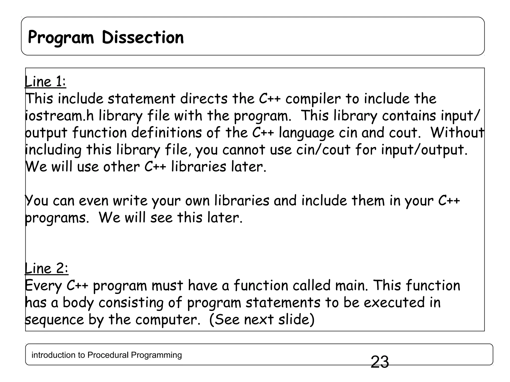 Program Dissection Line 1: This include statement directs the C++ compiler to include the iostream.h library file with the program. This library contains input/ output function definitions of the C++ language cin and cout. Without including this library file, you cannot use cin/cout for input/output. We will use other C++ libraries later. You can even write your own libraries and include them in your C++ programs. We will see this later. Line 2: Every C++ program must have a function called main. This function has a body consisting of program statements to be executed in sequence by the computer. (See next slide) introduction to Procedural Programming 23 