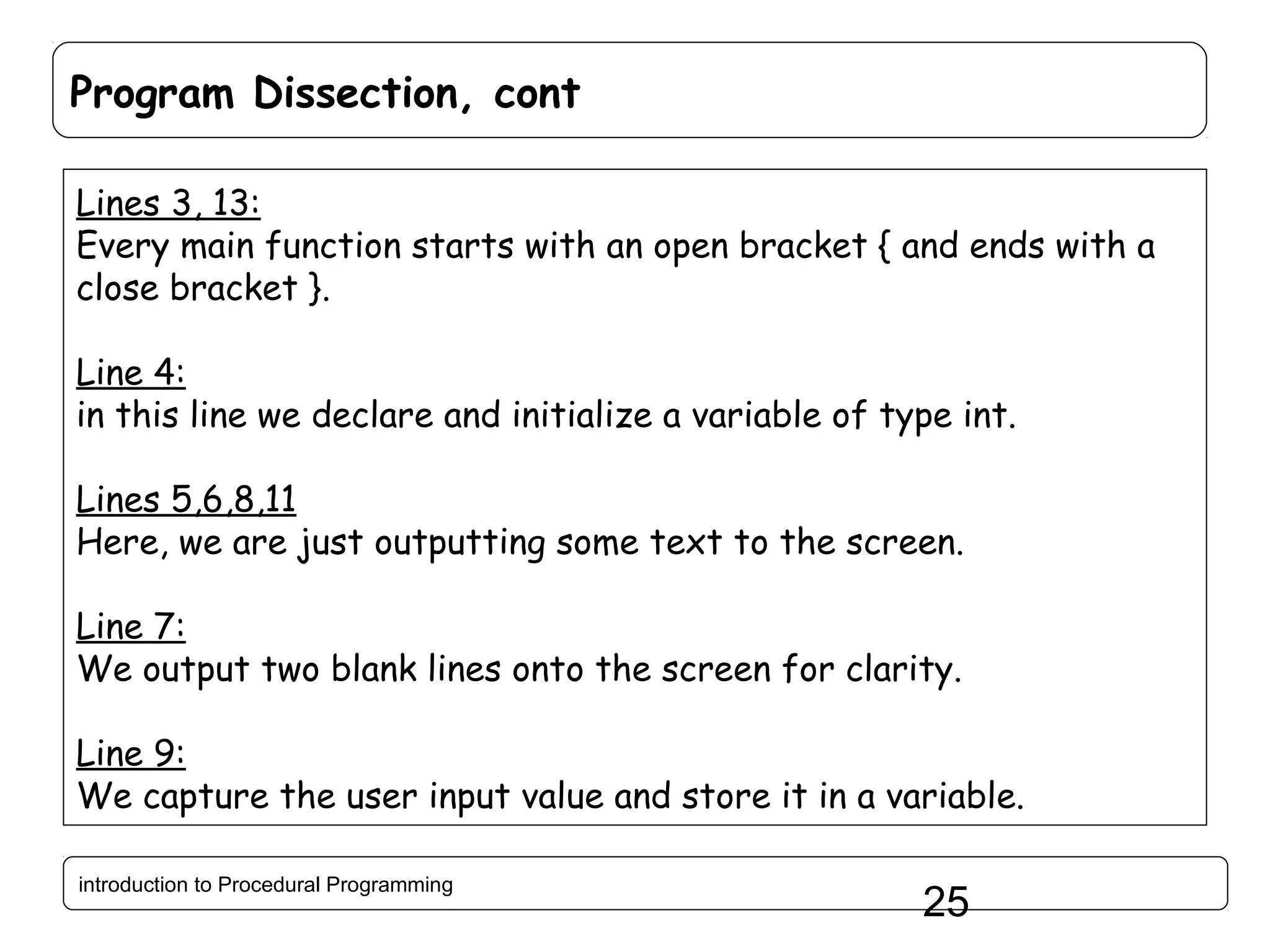 Program Dissection, cont Lines 3, 13: Every main function starts with an open bracket { and ends with a close bracket }. Line 4: in this line we declare and initialize a variable of type int. Lines 5,6,8,11 Here, we are just outputting some text to the screen. Line 7: We output two blank lines onto the screen for clarity. Line 9: We capture the user input value and store it in a variable. introduction to Procedural Programming 25 