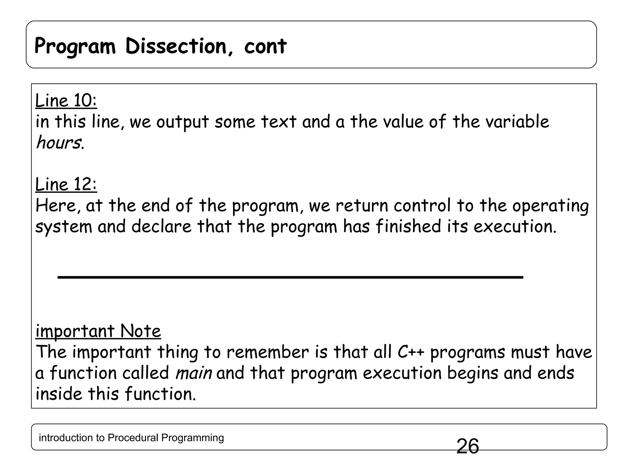 Program Dissection, cont Line 10: in this line, we output some text and a the value of the variable hours. Line 12: Here, at the end of the program, we return control to the operating system and declare that the program has finished its execution. important Note The important thing to remember is that all C++ programs must have a function called main and that program execution begins and ends inside this function. introduction to Procedural Programming 26 