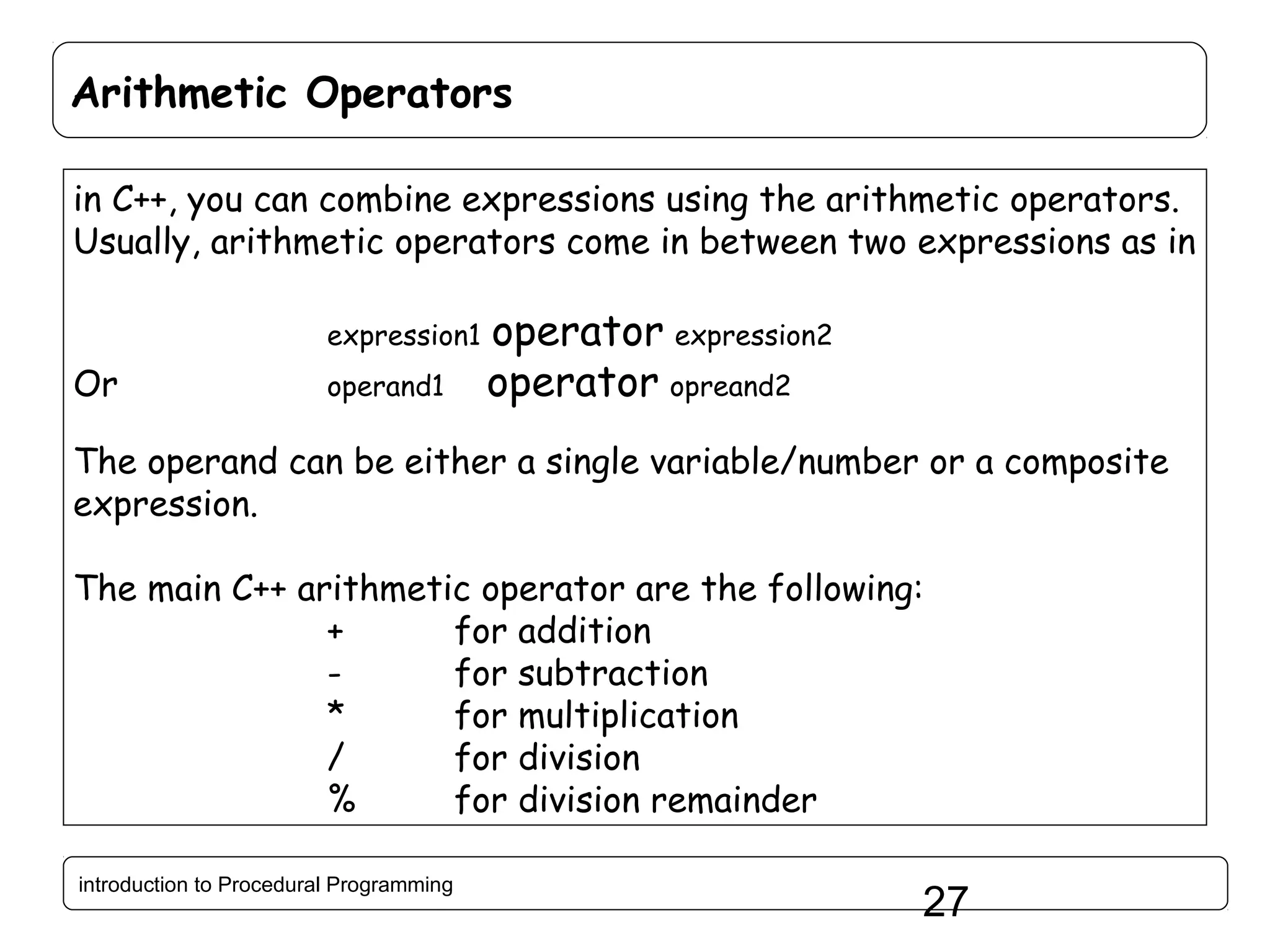 Arithmetic Operators in C++, you can combine expressions using the arithmetic operators. Usually, arithmetic operators come in between two expressions as in expression1 Or operand1 operator expression2 operator opreand2 The operand can be either a single variable/number or a composite expression. The main C++ arithmetic operator are the following: + for addition for subtraction * for multiplication / for division % for division remainder introduction to Procedural Programming 27 