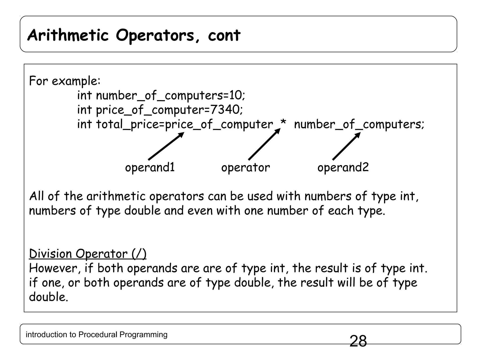 Arithmetic Operators, cont For example: int number_of_computers=10; int price_of_computer=7340; int total_price=price_of_computer * number_of_computers; operand1 operator operand2 All of the arithmetic operators can be used with numbers of type int, numbers of type double and even with one number of each type. Division Operator (/) However, if both operands are are of type int, the result is of type int. if one, or both operands are of type double, the result will be of type double. introduction to Procedural Programming 28 