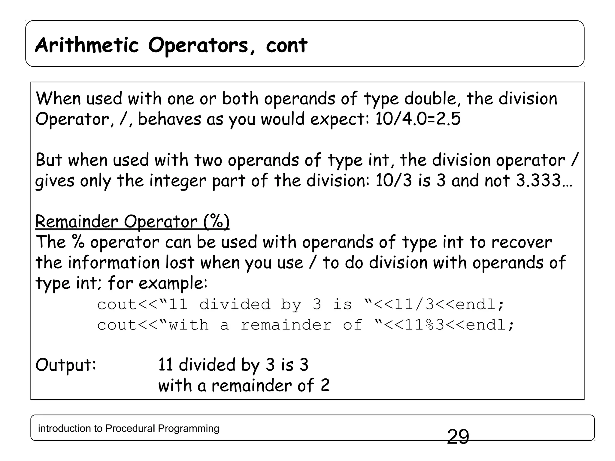 Arithmetic Operators, cont When used with one or both operands of type double, the division Operator, /, behaves as you would expect: 10/4.0=2.5 But when used with two operands of type int, the division operator / gives only the integer part of the division: 10/3 is 3 and not 3.333… Remainder Operator (%) The % operator can be used with operands of type int to recover the information lost when you use / to do division with operands of type int; for example: cout<<“11 divided by 3 is “<<11/3<<endl; cout<<“with a remainder of “<<11%3<<endl; Output: 11 divided by 3 is 3 with a remainder of 2 introduction to Procedural Programming 29 