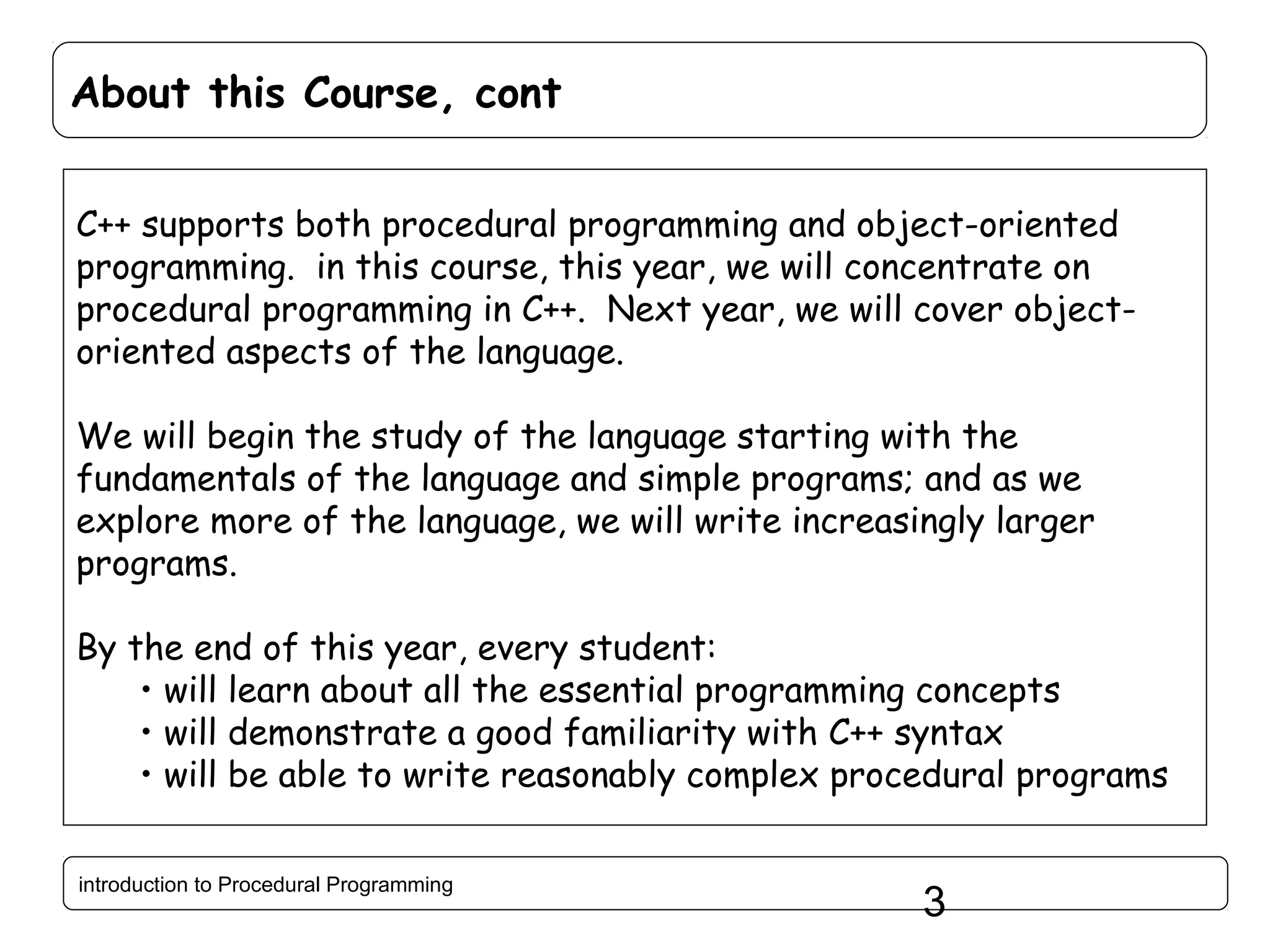 About this Course, cont C++ supports both procedural programming and object-oriented programming. in this course, this year, we will concentrate on procedural programming in C++. Next year, we will cover objectoriented aspects of the language. We will begin the study of the language starting with the fundamentals of the language and simple programs; and as we explore more of the language, we will write increasingly larger programs. By the end of this year, every student: • will learn about all the essential programming concepts • will demonstrate a good familiarity with C++ syntax • will be able to write reasonably complex procedural programs introduction to Procedural Programming 3 