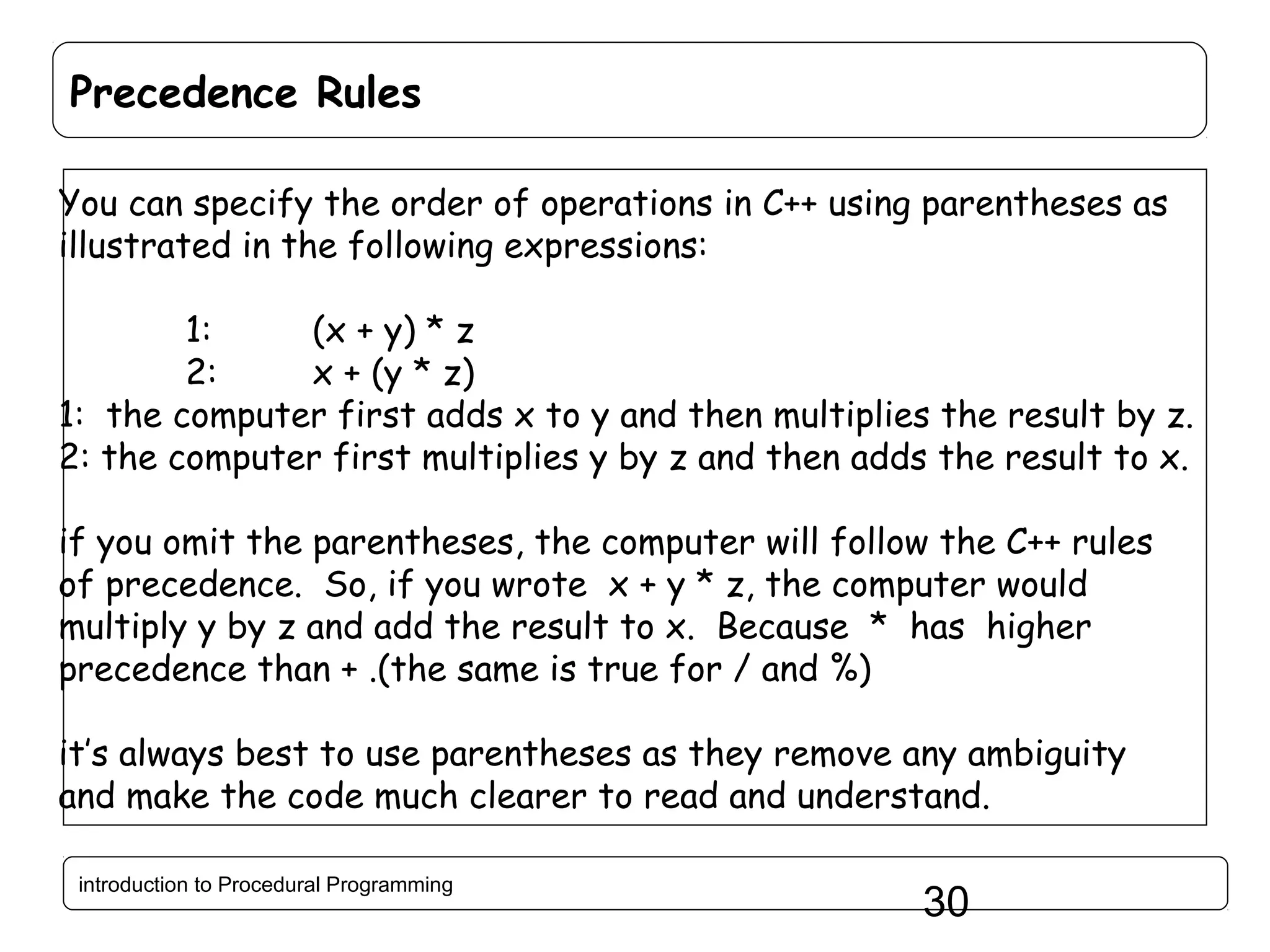 Precedence Rules You can specify the order of operations in C++ using parentheses as illustrated in the following expressions: 1: (x + y) * z 2: x + (y * z) 1: the computer first adds x to y and then multiplies the result by z. 2: the computer first multiplies y by z and then adds the result to x. if you omit the parentheses, the computer will follow the C++ rules of precedence. So, if you wrote x + y * z, the computer would multiply y by z and add the result to x. Because * has higher precedence than + .(the same is true for / and %) it’s always best to use parentheses as they remove any ambiguity and make the code much clearer to read and understand. introduction to Procedural Programming 30 