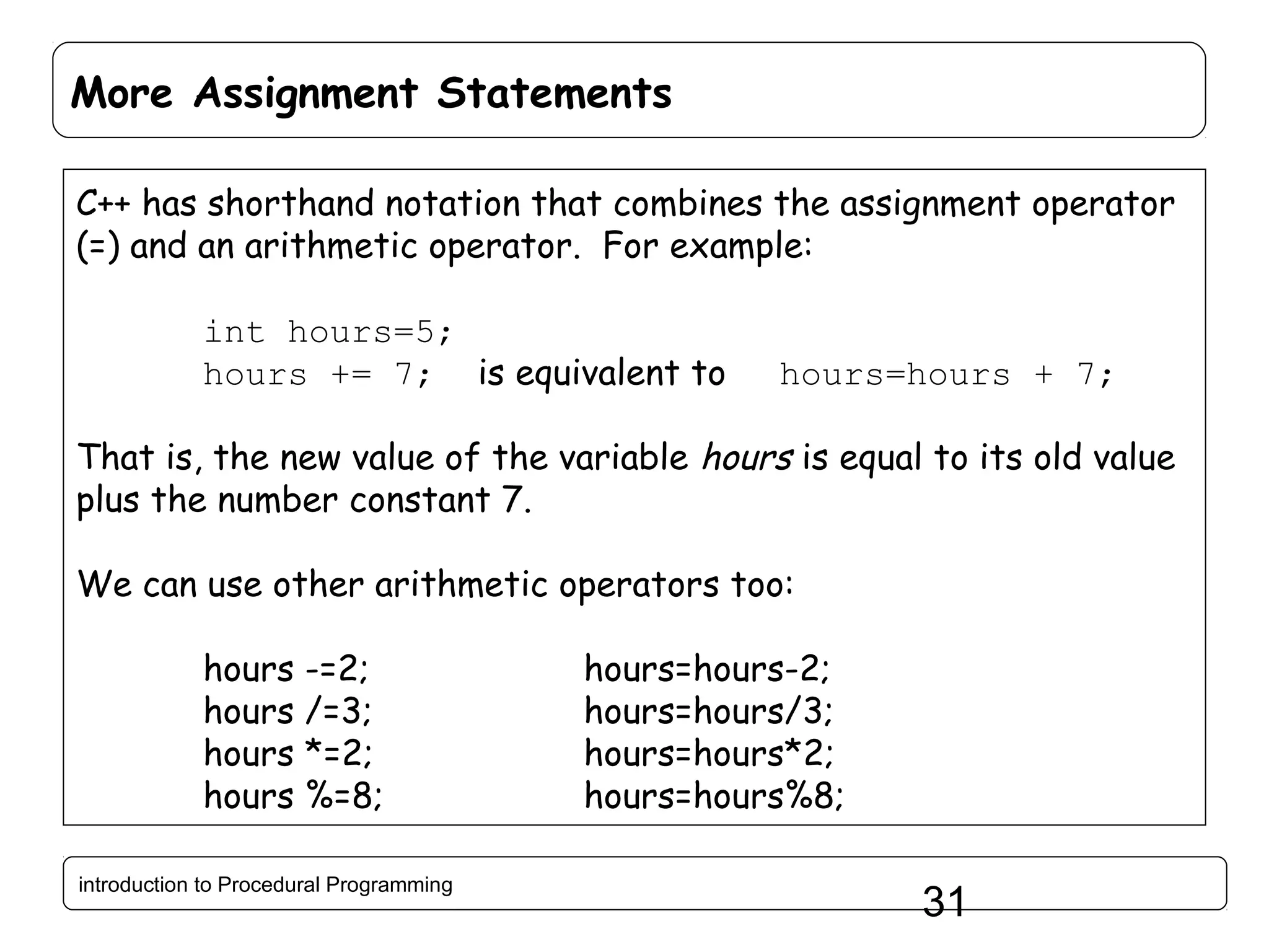 More Assignment Statements C++ has shorthand notation that combines the assignment operator (=) and an arithmetic operator. For example: int hours=5; hours += 7; is equivalent to hours=hours + 7; That is, the new value of the variable hours is equal to its old value plus the number constant 7. We can use other arithmetic operators too: hours -=2; hours /=3; hours *=2; hours %=8; introduction to Procedural Programming hours=hours-2; hours=hours/3; hours=hours*2; hours=hours%8; 31 