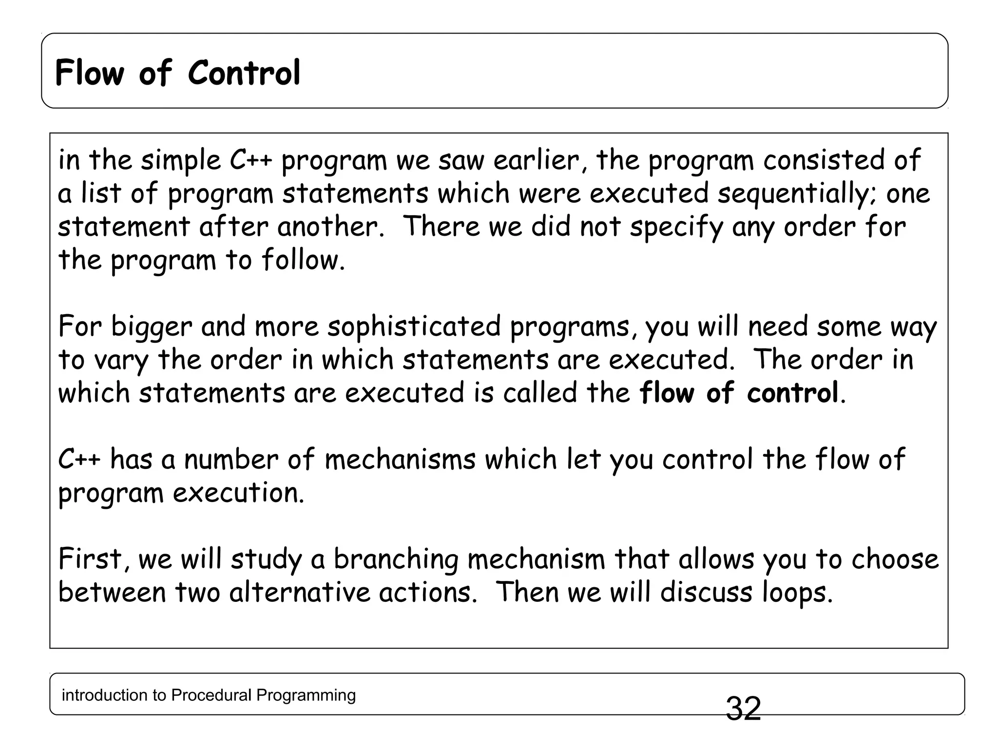 Flow of Control in the simple C++ program we saw earlier, the program consisted of a list of program statements which were executed sequentially; one statement after another. There we did not specify any order for the program to follow. For bigger and more sophisticated programs, you will need some way to vary the order in which statements are executed. The order in which statements are executed is called the flow of control. C++ has a number of mechanisms which let you control the flow of program execution. First, we will study a branching mechanism that allows you to choose between two alternative actions. Then we will discuss loops. introduction to Procedural Programming 32 