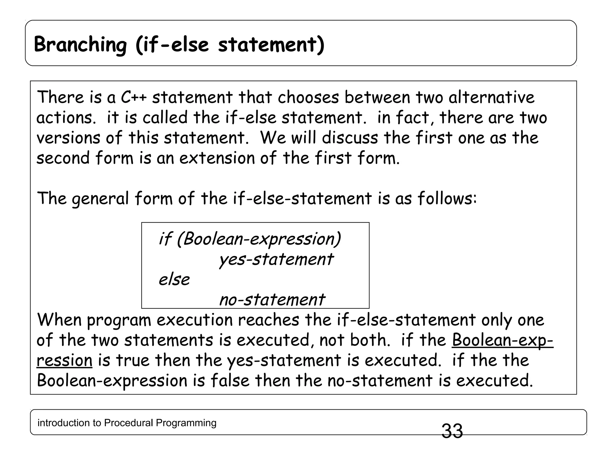 Branching (if-else statement) There is a C++ statement that chooses between two alternative actions. it is called the if-else statement. in fact, there are two versions of this statement. We will discuss the first one as the second form is an extension of the first form. The general form of the if-else-statement is as follows: if (Boolean-expression) yes-statement else no-statement When program execution reaches the if-else-statement only one of the two statements is executed, not both. if the Boolean-expression is true then the yes-statement is executed. if the the Boolean-expression is false then the no-statement is executed. introduction to Procedural Programming 33 