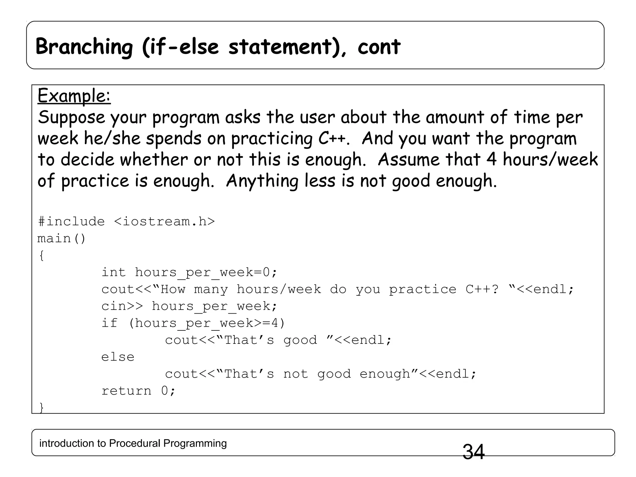 Branching (if-else statement), cont Example: Suppose your program asks the user about the amount of time per week he/she spends on practicing C++. And you want the program to decide whether or not this is enough. Assume that 4 hours/week of practice is enough. Anything less is not good enough. #include <iostream.h> main() { int hours_per_week=0; cout<<“How many hours/week do you practice C++? “<<endl; cin>> hours_per_week; if (hours_per_week>=4) cout<<“That’s good ”<<endl; else cout<<“That’s not good enough”<<endl; return 0; } introduction to Procedural Programming 34 