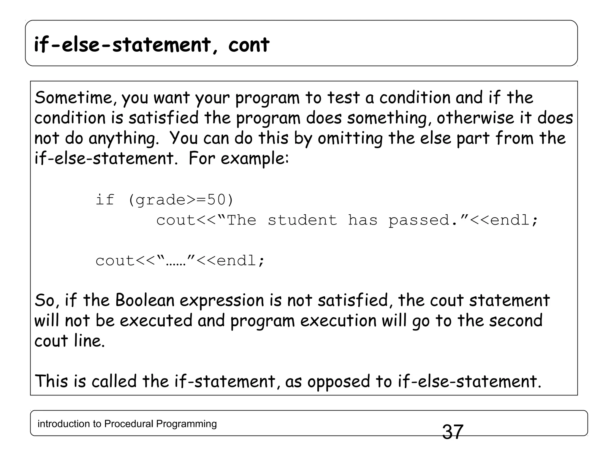 if-else-statement, cont Sometime, you want your program to test a condition and if the condition is satisfied the program does something, otherwise it does not do anything. You can do this by omitting the else part from the if-else-statement. For example: if (grade>=50) cout<<“The student has passed.”<<endl; cout<<“……”<<endl; So, if the Boolean expression is not satisfied, the cout statement will not be executed and program execution will go to the second cout line. This is called the if-statement, as opposed to if-else-statement. introduction to Procedural Programming 37 