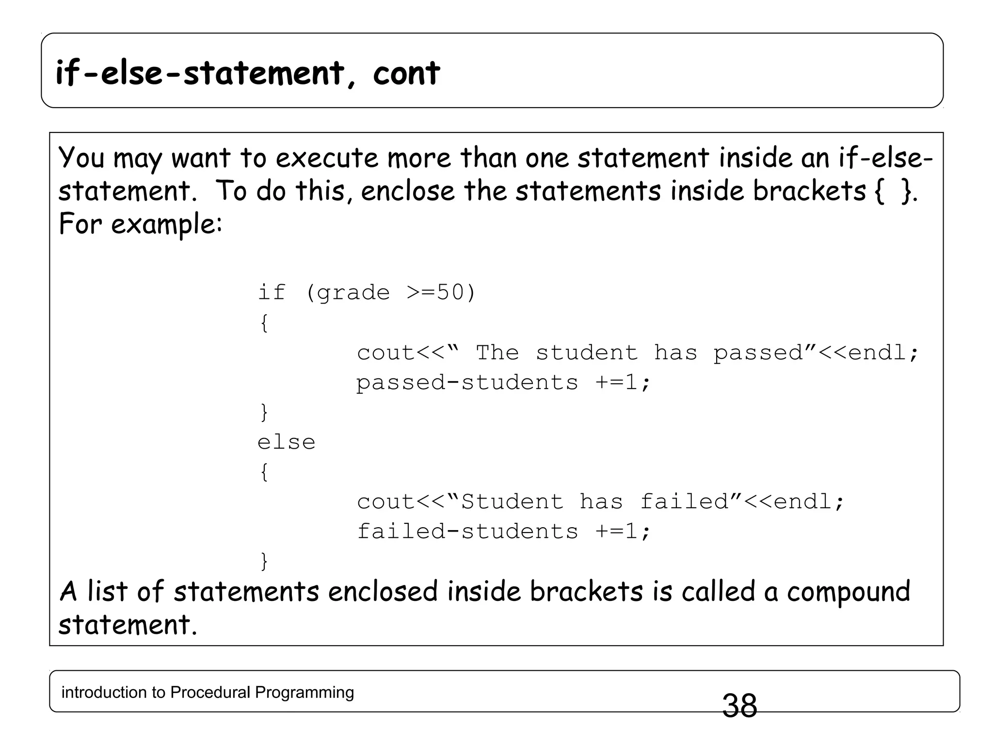 if-else-statement, cont You may want to execute more than one statement inside an if-elsestatement. To do this, enclose the statements inside brackets { }. For example: if (grade >=50) { cout<<“ The student has passed”<<endl; passed-students +=1; } else { cout<<“Student has failed”<<endl; failed-students +=1; } A list of statements enclosed inside brackets is called a compound statement. introduction to Procedural Programming 38 
