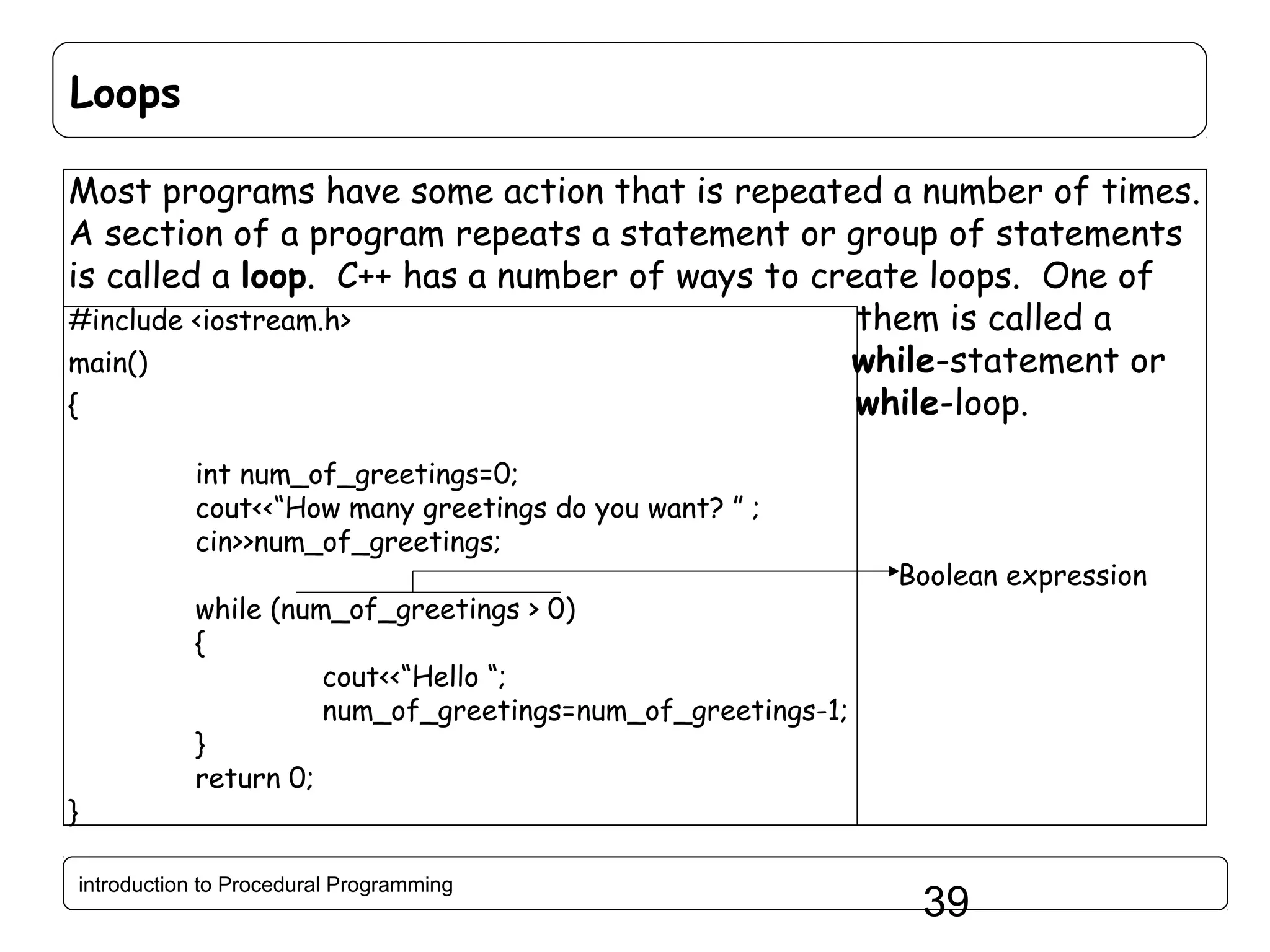 Loops Most programs have some action that is repeated a number of times. A section of a program repeats a statement or group of statements is called a loop. C++ has a number of ways to create loops. One of #include <iostream.h> them is called a main() while-statement or { while-loop. int num_of_greetings=0; cout<<“How many greetings do you want? ” ; cin>>num_of_greetings; } while (num_of_greetings > 0) { cout<<“Hello “; num_of_greetings=num_of_greetings-1; } return 0; introduction to Procedural Programming Boolean expression 39 