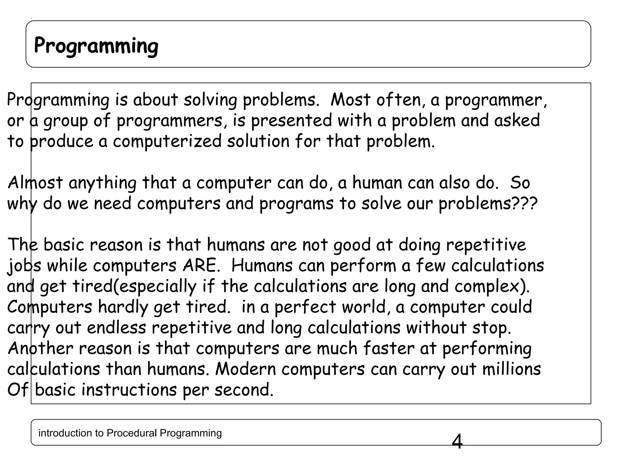 Programming Programming is about solving problems. Most often, a programmer, or a group of programmers, is presented with a problem and asked to produce a computerized solution for that problem. Almost anything that a computer can do, a human can also do. So why do we need computers and programs to solve our problems??? The basic reason is that humans are not good at doing repetitive jobs while computers ARE. Humans can perform a few calculations and get tired(especially if the calculations are long and complex). Computers hardly get tired. in a perfect world, a computer could carry out endless repetitive and long calculations without stop. Another reason is that computers are much faster at performing calculations than humans. Modern computers can carry out millions Of basic instructions per second. introduction to Procedural Programming 4 