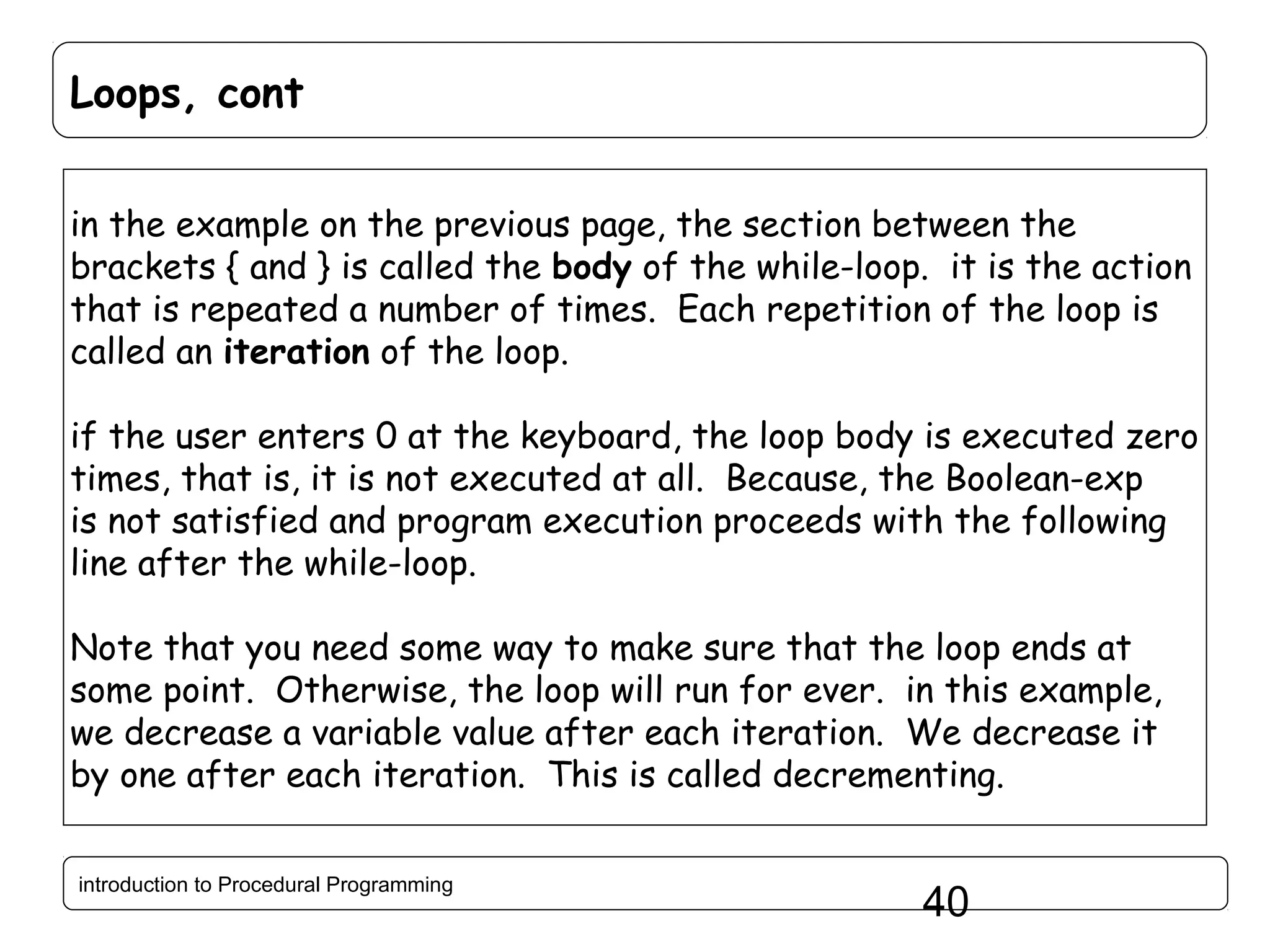 Loops, cont in the example on the previous page, the section between the brackets { and } is called the body of the while-loop. it is the action that is repeated a number of times. Each repetition of the loop is called an iteration of the loop. if the user enters 0 at the keyboard, the loop body is executed zero times, that is, it is not executed at all. Because, the Boolean-exp is not satisfied and program execution proceeds with the following line after the while-loop. Note that you need some way to make sure that the loop ends at some point. Otherwise, the loop will run for ever. in this example, we decrease a variable value after each iteration. We decrease it by one after each iteration. This is called decrementing. introduction to Procedural Programming 40 