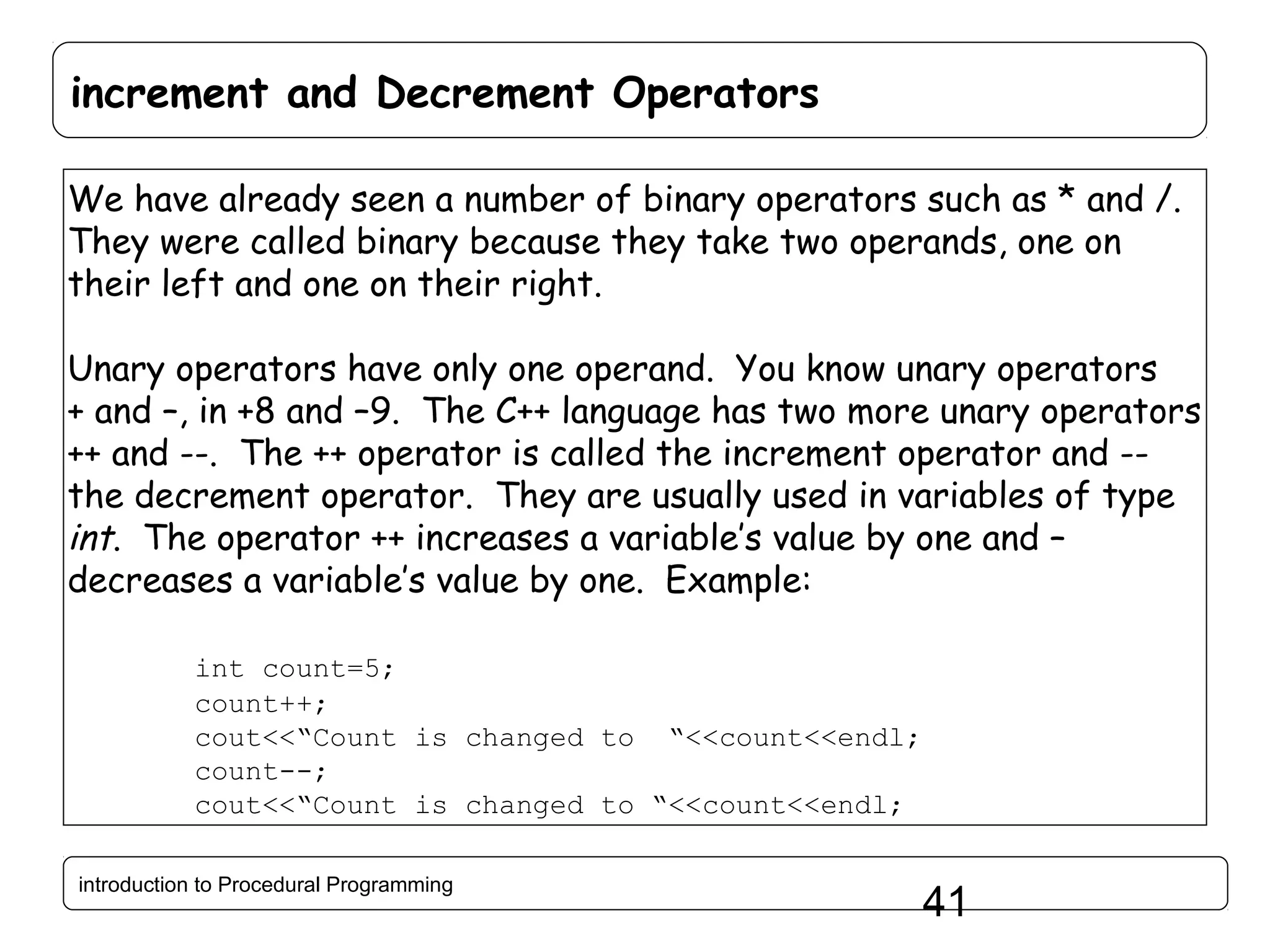 increment and Decrement Operators We have already seen a number of binary operators such as * and /. They were called binary because they take two operands, one on their left and one on their right. Unary operators have only one operand. You know unary operators + and –, in +8 and –9. The C++ language has two more unary operators ++ and --. The ++ operator is called the increment operator and -the decrement operator. They are usually used in variables of type int. The operator ++ increases a variable’s value by one and – decreases a variable’s value by one. Example: int count=5; count++; cout<<“Count is changed to “<<count<<endl; count--; cout<<“Count is changed to “<<count<<endl; introduction to Procedural Programming 41 