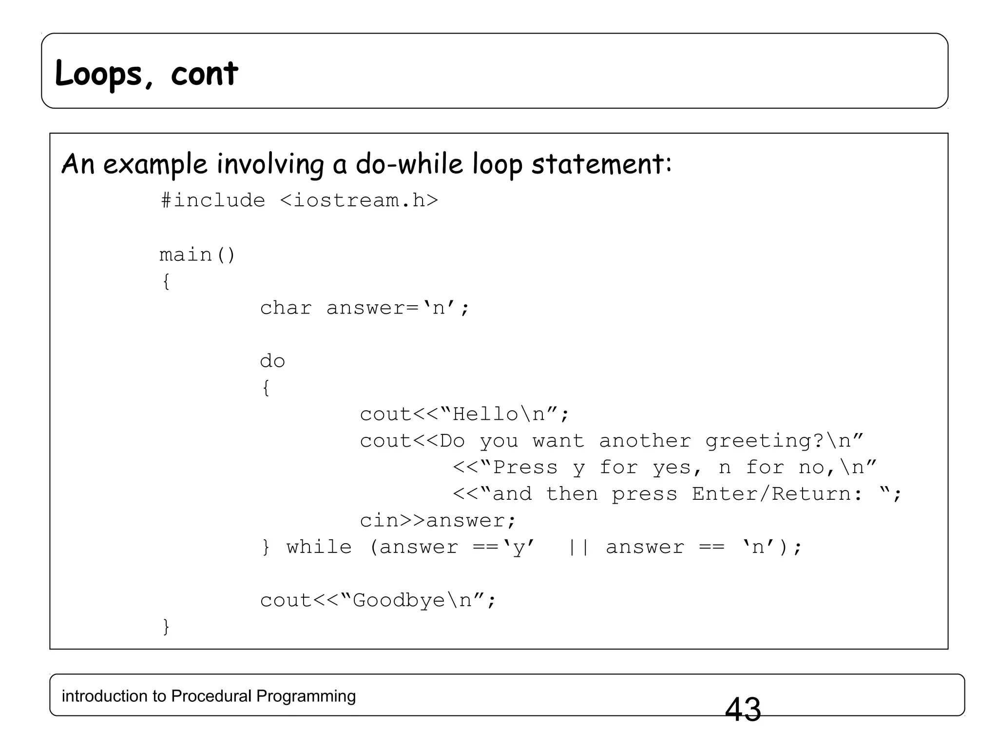 Loops, cont An example involving a do-while loop statement: #include <iostream.h> main() { char answer=‘n’; do { cout<<“Hellon”; cout<<Do you want another greeting?n” <<“Press y for yes, n for no,n” <<“and then press Enter/Return: “; cin>>answer; } while (answer ==‘y’ || answer == ‘n’); cout<<“Goodbyen”; } introduction to Procedural Programming 43 