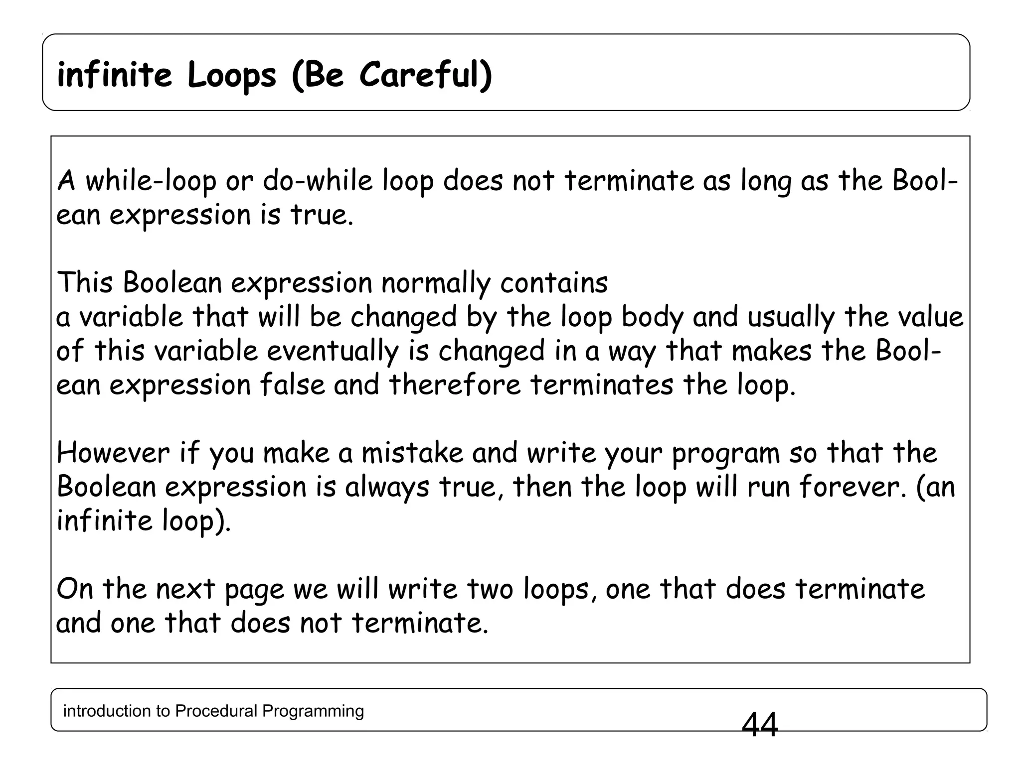 infinite Loops (Be Careful) A while-loop or do-while loop does not terminate as long as the Boolean expression is true. This Boolean expression normally contains a variable that will be changed by the loop body and usually the value of this variable eventually is changed in a way that makes the Boolean expression false and therefore terminates the loop. However if you make a mistake and write your program so that the Boolean expression is always true, then the loop will run forever. (an infinite loop). On the next page we will write two loops, one that does terminate and one that does not terminate. introduction to Procedural Programming 44 