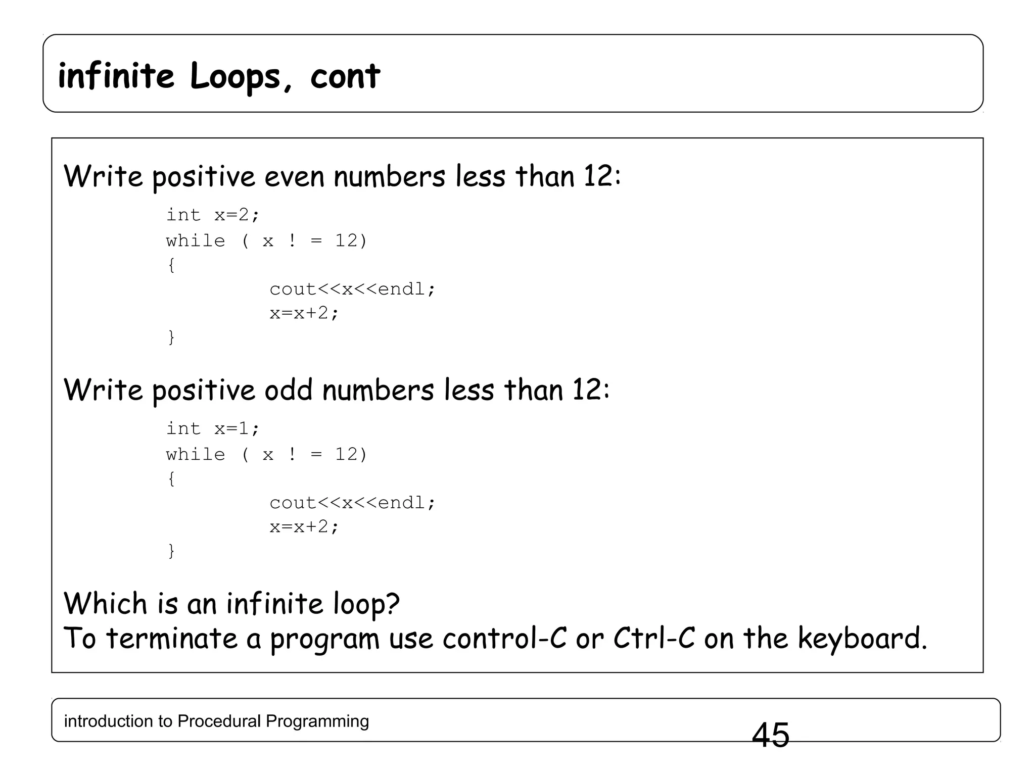 infinite Loops, cont Write positive even numbers less than 12: int x=2; while ( x ! = 12) { cout<<x<<endl; x=x+2; } Write positive odd numbers less than 12: int x=1; while ( x ! = 12) { cout<<x<<endl; x=x+2; } Which is an infinite loop? To terminate a program use control-C or Ctrl-C on the keyboard. introduction to Procedural Programming 45 