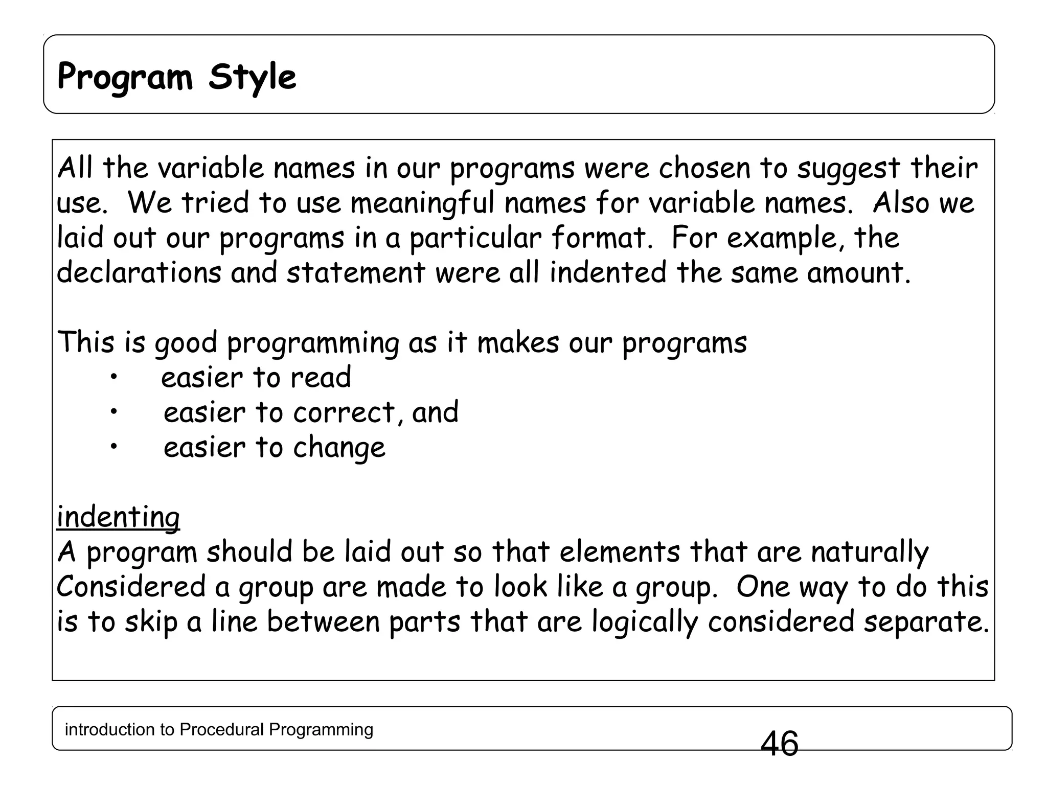 Program Style All the variable names in our programs were chosen to suggest their use. We tried to use meaningful names for variable names. Also we laid out our programs in a particular format. For example, the declarations and statement were all indented the same amount. This is good programming as it makes our programs • easier to read easier to correct, and • easier to change • indenting A program should be laid out so that elements that are naturally Considered a group are made to look like a group. One way to do this is to skip a line between parts that are logically considered separate. introduction to Procedural Programming 46 