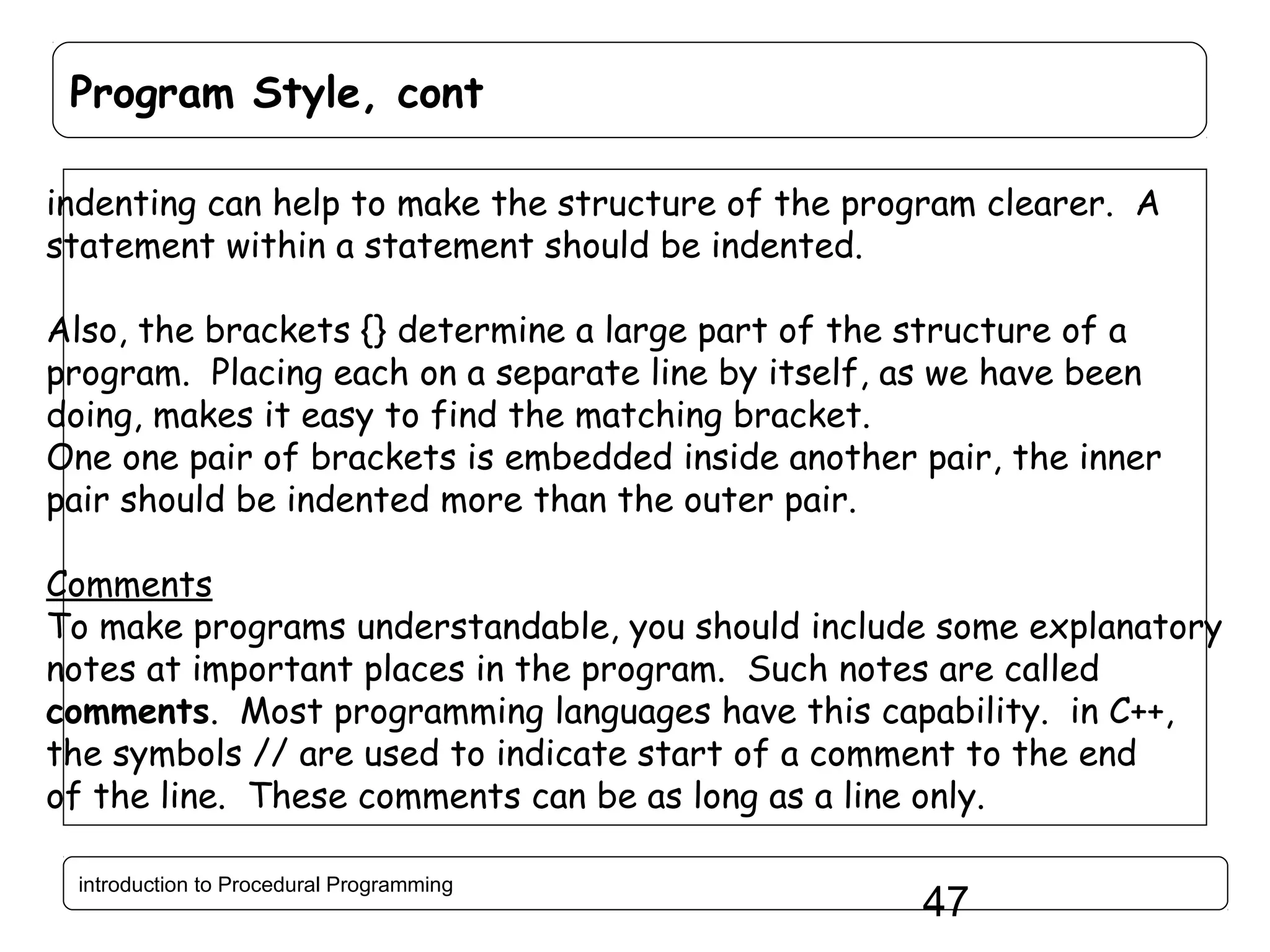 Program Style, cont indenting can help to make the structure of the program clearer. A statement within a statement should be indented. Also, the brackets {} determine a large part of the structure of a program. Placing each on a separate line by itself, as we have been doing, makes it easy to find the matching bracket. One one pair of brackets is embedded inside another pair, the inner pair should be indented more than the outer pair. Comments To make programs understandable, you should include some explanatory notes at important places in the program. Such notes are called comments. Most programming languages have this capability. in C++, the symbols // are used to indicate start of a comment to the end of the line. These comments can be as long as a line only. introduction to Procedural Programming 47 