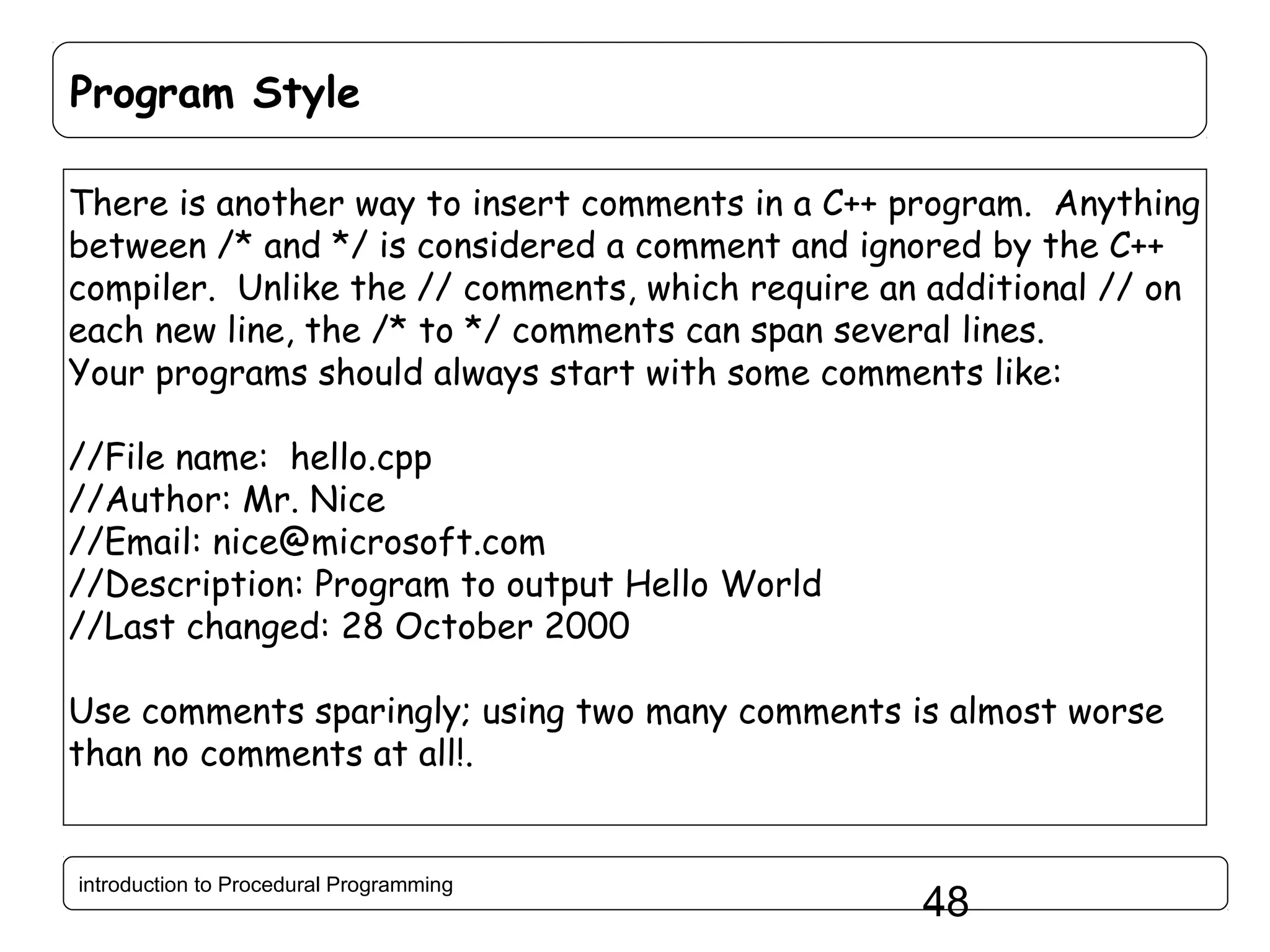 Program Style There is another way to insert comments in a C++ program. Anything between /* and */ is considered a comment and ignored by the C++ compiler. Unlike the // comments, which require an additional // on each new line, the /* to */ comments can span several lines. Your programs should always start with some comments like: //File name: hello.cpp //Author: Mr. Nice //Email: nice@microsoft.com //Description: Program to output Hello World //Last changed: 28 October 2000 Use comments sparingly; using two many comments is almost worse than no comments at all!. introduction to Procedural Programming 48 