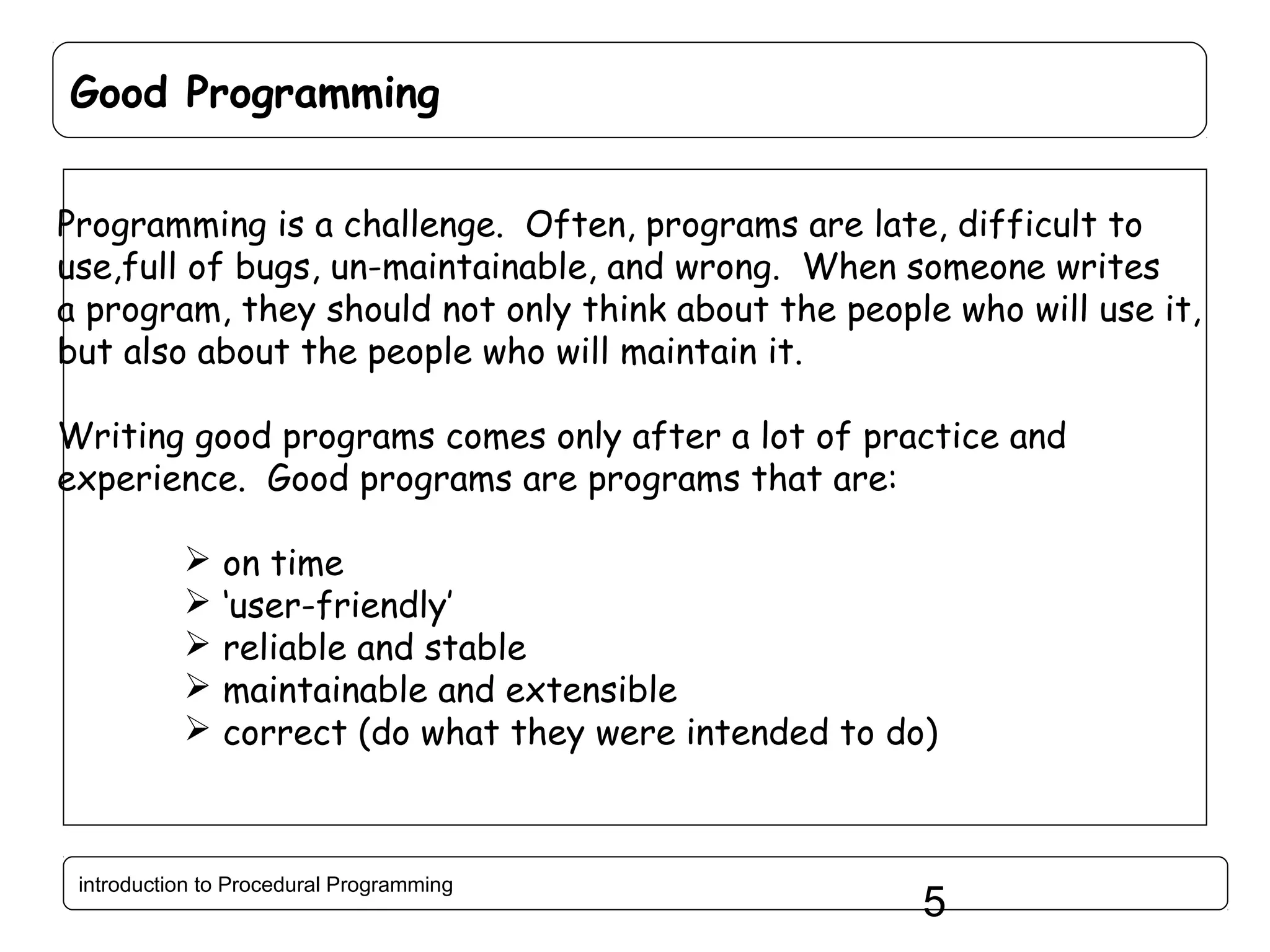 Good Programming Programming is a challenge. Often, programs are late, difficult to use,full of bugs, un-maintainable, and wrong. When someone writes a program, they should not only think about the people who will use it, but also about the people who will maintain it. Writing good programs comes only after a lot of practice and experience. Good programs are programs that are:      on time ‘user-friendly’ reliable and stable maintainable and extensible correct (do what they were intended to do) introduction to Procedural Programming 5 