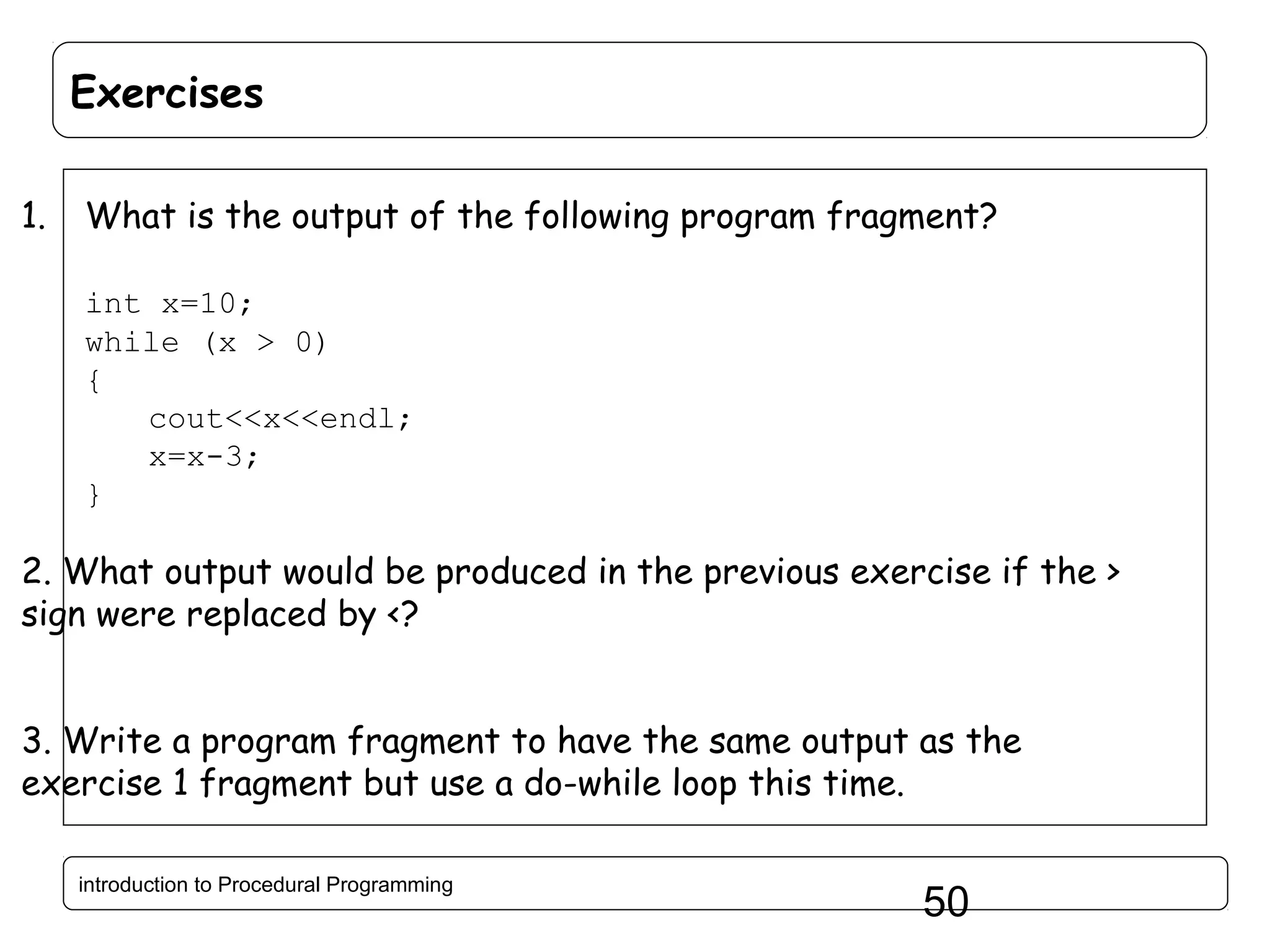 Exercises 1. What is the output of the following program fragment? int x=10; while (x > 0) { cout<<x<<endl; x=x-3; } 2. What output would be produced in the previous exercise if the > sign were replaced by <? 3. Write a program fragment to have the same output as the exercise 1 fragment but use a do-while loop this time. introduction to Procedural Programming 50 