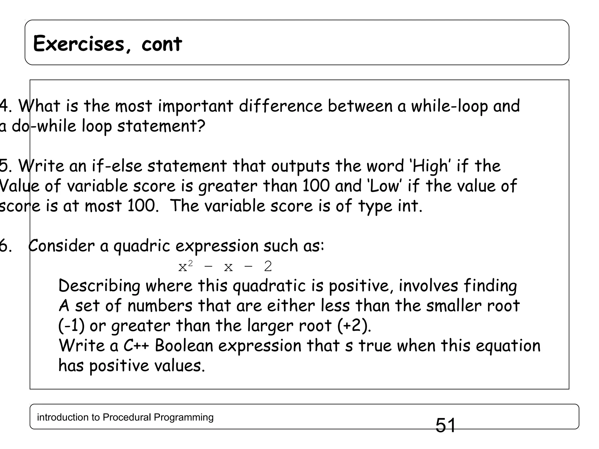 Exercises, cont 4. What is the most important difference between a while-loop and a do-while loop statement? 5. Write an if-else statement that outputs the word ‘High’ if the Value of variable score is greater than 100 and ‘Low’ if the value of score is at most 100. The variable score is of type int. 6. Consider a quadric expression such as: x2 – x – 2 Describing where this quadratic is positive, involves finding A set of numbers that are either less than the smaller root (-1) or greater than the larger root (+2). Write a C++ Boolean expression that s true when this equation has positive values. introduction to Procedural Programming 51 
